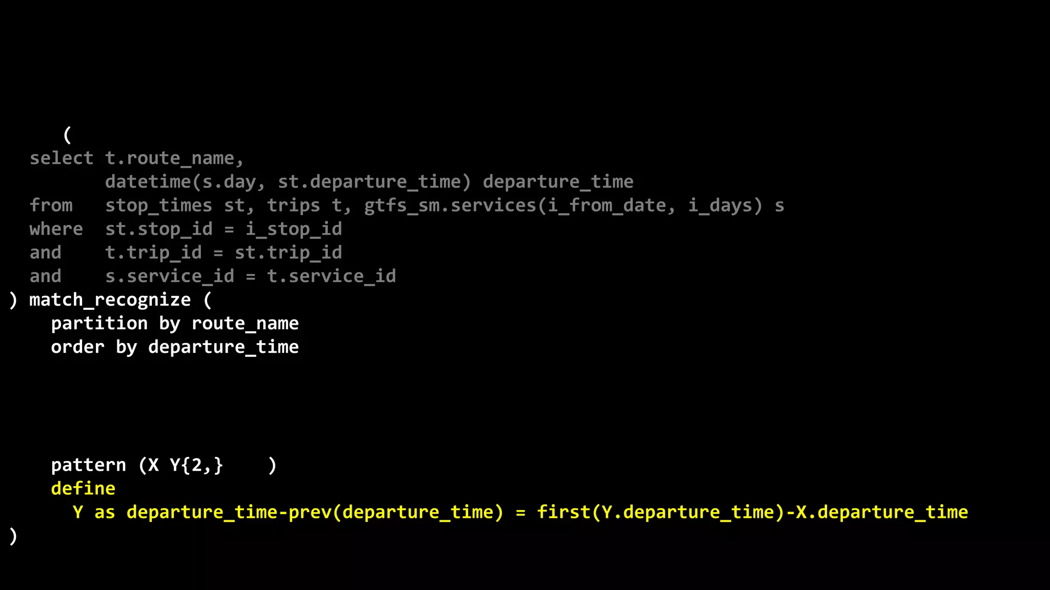 ©
Oren
Nakdimon
©
Oren
Nakdimon
select route_name, number_of_trips,
to_char(from_time,'hh24:mi')
||nvl2(to_time,
' - '||to_char(to_time,'hh24:mi')||' every '||minutes||' minutes',
null) departures
from (
select t.route_name,
datetime(s.day, st.departure_time) departure_time
from stop_times st, trips t, gtfs_sm.services(i_from_date, i_days) s
where st.stop_id = i_stop_id
and t.trip_id = st.trip_id
and s.service_id = t.service_id
) match_recognize (
partition by route_name
order by departure_time
measures X.departure_time from_time,
last(Y.departure_time) to_time,
(first(Y.departure_time)-X.departure_time)*24*60 minutes,
count(*) number_of_trips
pattern (X Y{2,} | X)
define
Y as departure_time-prev(departure_time) = first(Y.departure_time)-X.departure_time
)
order by route_name, from_time;
 