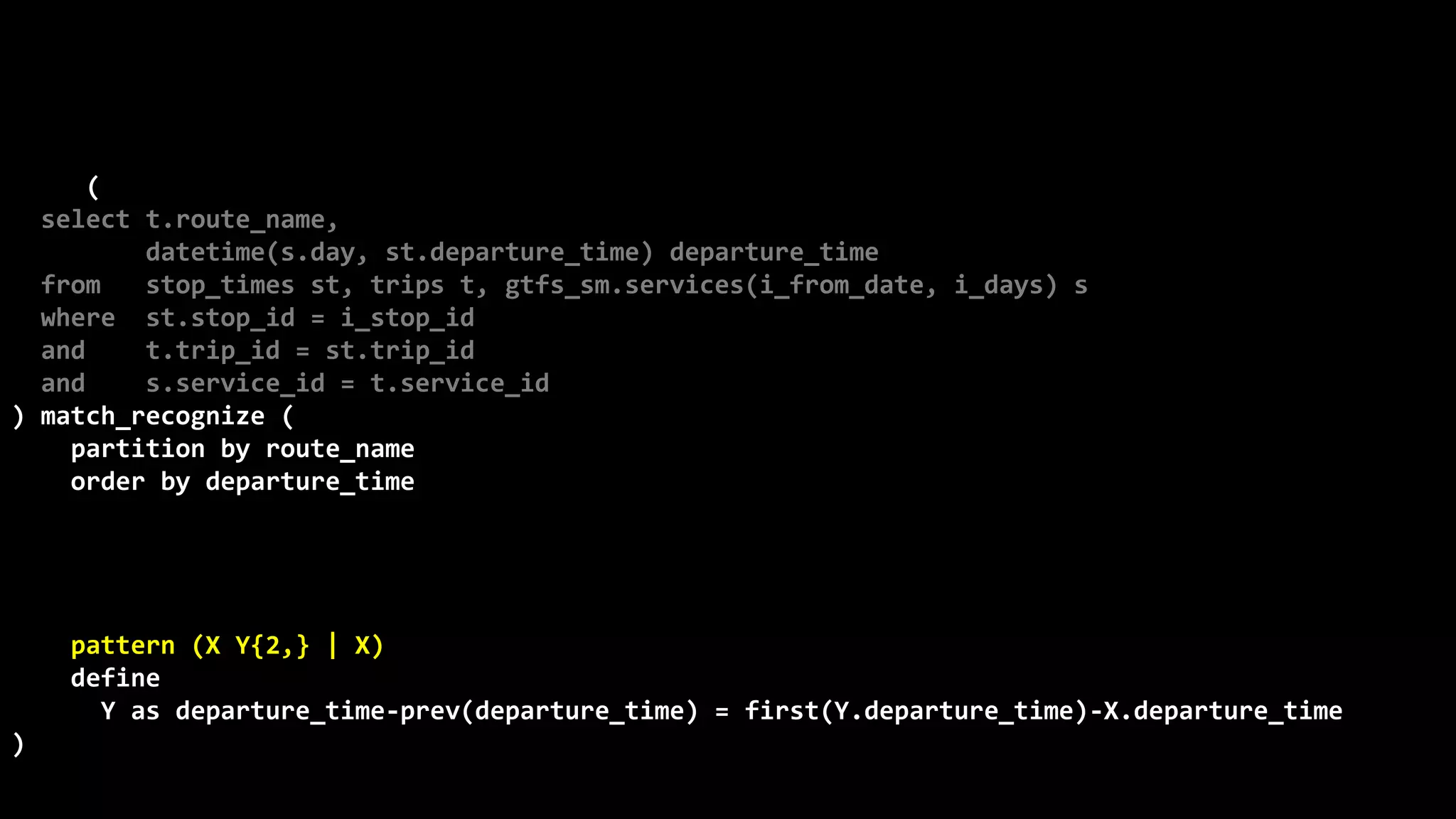©
Oren
Nakdimon
©
Oren
Nakdimon
select route_name, number_of_trips,
to_char(from_time,'hh24:mi')
||nvl2(to_time,
' - '||to_char(to_time,'hh24:mi')||' every '||minutes||' minutes',
null) departures
from (
select t.route_name,
datetime(s.day, st.departure_time) departure_time
from stop_times st, trips t, gtfs_sm.services(i_from_date, i_days) s
where st.stop_id = i_stop_id
and t.trip_id = st.trip_id
and s.service_id = t.service_id
) match_recognize (
partition by route_name
order by departure_time
measures X.departure_time from_time,
last(Y.departure_time) to_time,
(first(Y.departure_time)-X.departure_time)*24*60 minutes,
count(*) number_of_trips
pattern (X Y{2,} | X)
define
Y as departure_time-prev(departure_time) = first(Y.departure_time)-X.departure_time
)
order by route_name, from_time;
 