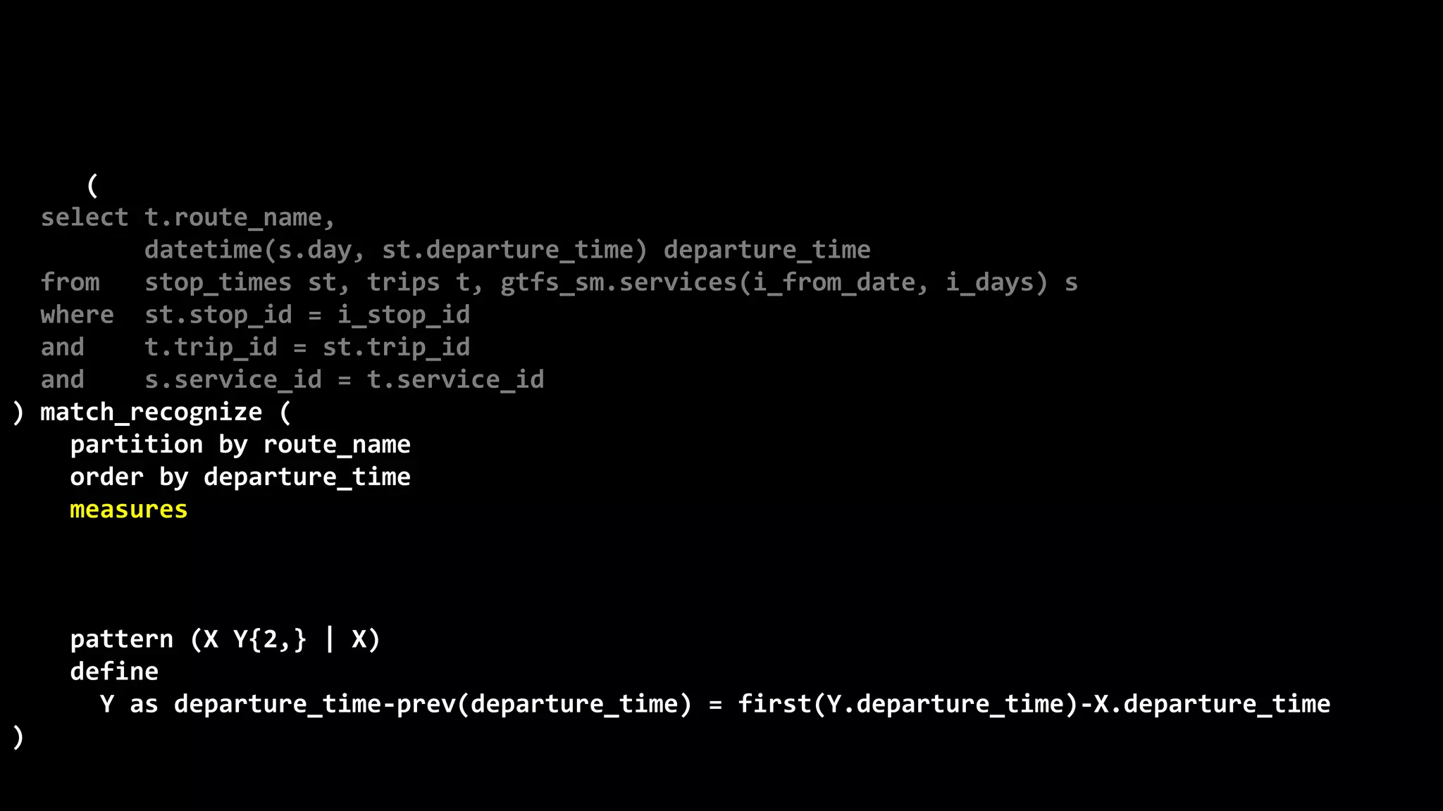 ©
Oren
Nakdimon
©
Oren
Nakdimon
select route_name, number_of_trips,
to_char(from_time,'hh24:mi')
||nvl2(to_time,
' - '||to_char(to_time,'hh24:mi')||' every '||minutes||' minutes',
null) departures
from (
select t.route_name,
datetime(s.day, st.departure_time) departure_time
from stop_times st, trips t, gtfs_sm.services(i_from_date, i_days) s
where st.stop_id = i_stop_id
and t.trip_id = st.trip_id
and s.service_id = t.service_id
) match_recognize (
partition by route_name
order by departure_time
measures X.departure_time from_time,
last(Y.departure_time) to_time,
(first(Y.departure_time)-X.departure_time)*24*60 minutes,
count(*) number_of_trips
pattern (X Y{2,} | X)
define
Y as departure_time-prev(departure_time) = first(Y.departure_time)-X.departure_time
)
order by route_name, from_time;
 