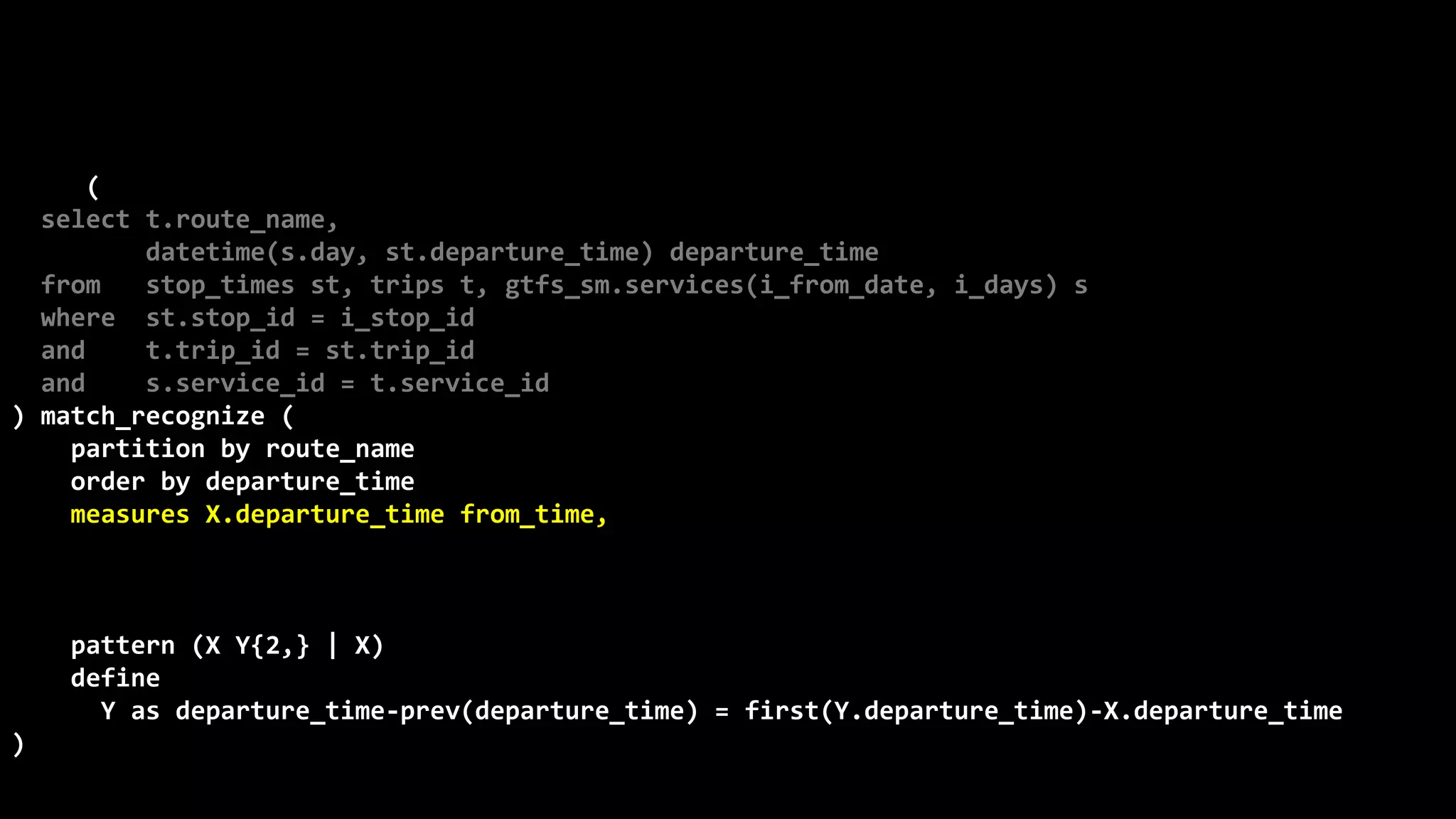 ©
Oren
Nakdimon
©
Oren
Nakdimon
select route_name, number_of_trips,
to_char(from_time,'hh24:mi')
||nvl2(to_time,
' - '||to_char(to_time,'hh24:mi')||' every '||minutes||' minutes',
null) departures
from (
select t.route_name,
datetime(s.day, st.departure_time) departure_time
from stop_times st, trips t, gtfs_sm.services(i_from_date, i_days) s
where st.stop_id = i_stop_id
and t.trip_id = st.trip_id
and s.service_id = t.service_id
) match_recognize (
partition by route_name
order by departure_time
measures X.departure_time from_time,
last(Y.departure_time) to_time,
(first(Y.departure_time)-X.departure_time)*24*60 minutes,
count(*) number_of_trips
pattern (X Y{2,} | X)
define
Y as departure_time-prev(departure_time) = first(Y.departure_time)-X.departure_time
)
order by route_name, from_time;
 