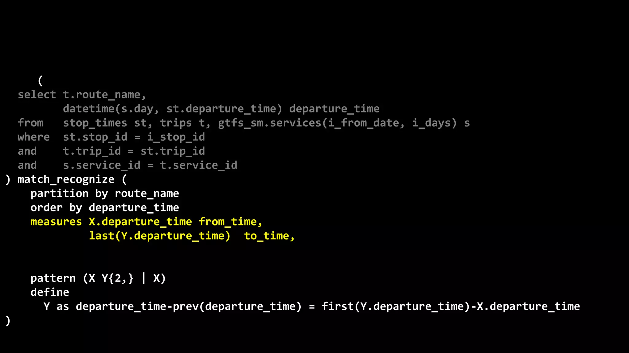 ©
Oren
Nakdimon
©
Oren
Nakdimon
select route_name, number_of_trips,
to_char(from_time,'hh24:mi')
||nvl2(to_time,
' - '||to_char(to_time,'hh24:mi')||' every '||minutes||' minutes',
null) departures
from (
select t.route_name,
datetime(s.day, st.departure_time) departure_time
from stop_times st, trips t, gtfs_sm.services(i_from_date, i_days) s
where st.stop_id = i_stop_id
and t.trip_id = st.trip_id
and s.service_id = t.service_id
) match_recognize (
partition by route_name
order by departure_time
measures X.departure_time from_time,
last(Y.departure_time) to_time,
(first(Y.departure_time)-X.departure_time)*24*60 minutes,
count(*) number_of_trips
pattern (X Y{2,} | X)
define
Y as departure_time-prev(departure_time) = first(Y.departure_time)-X.departure_time
)
order by route_name, from_time;
 