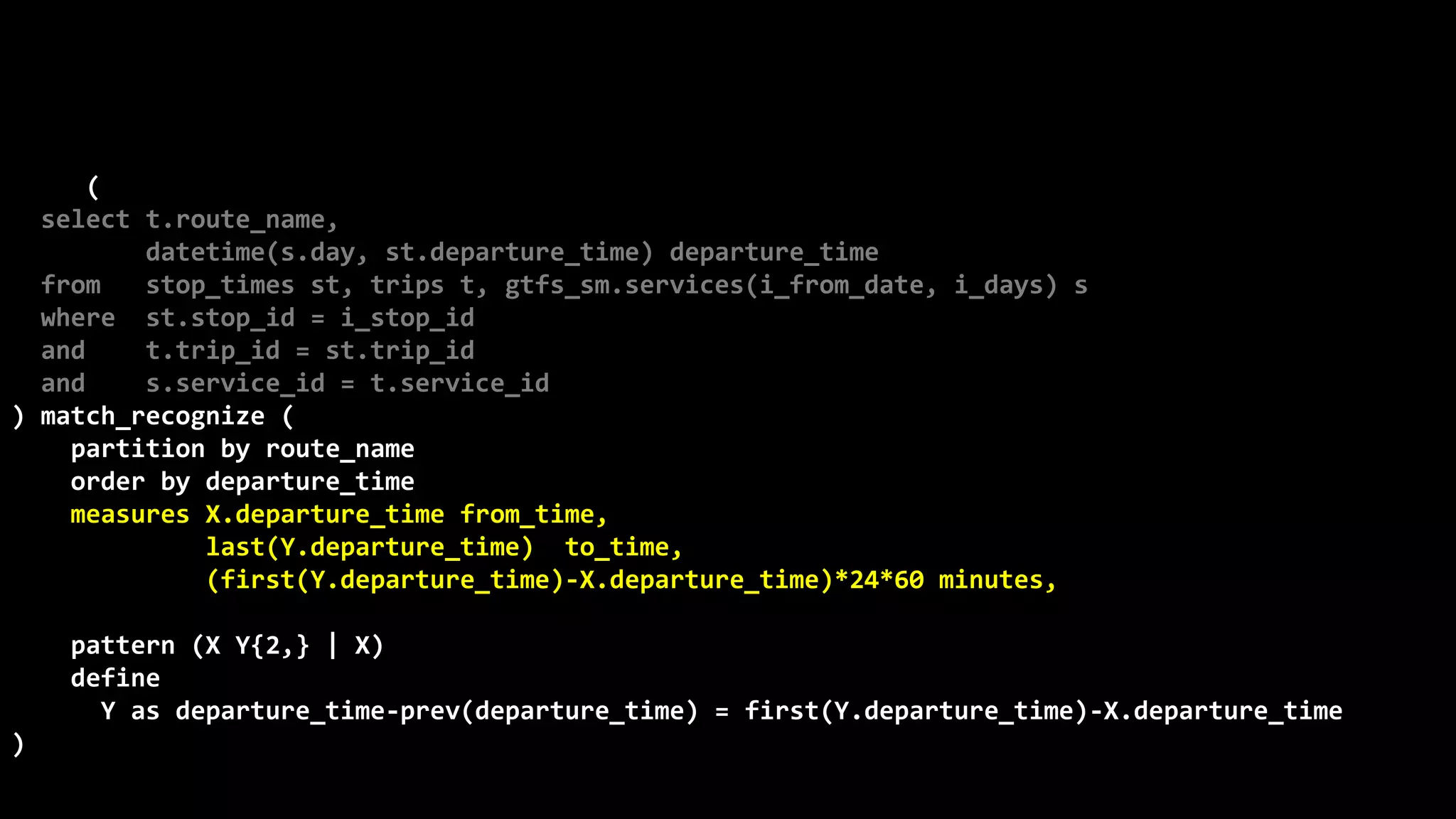 ©
Oren
Nakdimon
©
Oren
Nakdimon
select route_name, number_of_trips,
to_char(from_time,'hh24:mi')
||nvl2(to_time,
' - '||to_char(to_time,'hh24:mi')||' every '||minutes||' minutes',
null) departures
from (
select t.route_name,
datetime(s.day, st.departure_time) departure_time
from stop_times st, trips t, gtfs_sm.services(i_from_date, i_days) s
where st.stop_id = i_stop_id
and t.trip_id = st.trip_id
and s.service_id = t.service_id
) match_recognize (
partition by route_name
order by departure_time
measures X.departure_time from_time,
last(Y.departure_time) to_time,
(first(Y.departure_time)-X.departure_time)*24*60 minutes,
count(*) number_of_trips
pattern (X Y{2,} | X)
define
Y as departure_time-prev(departure_time) = first(Y.departure_time)-X.departure_time
)
order by route_name, from_time;
 