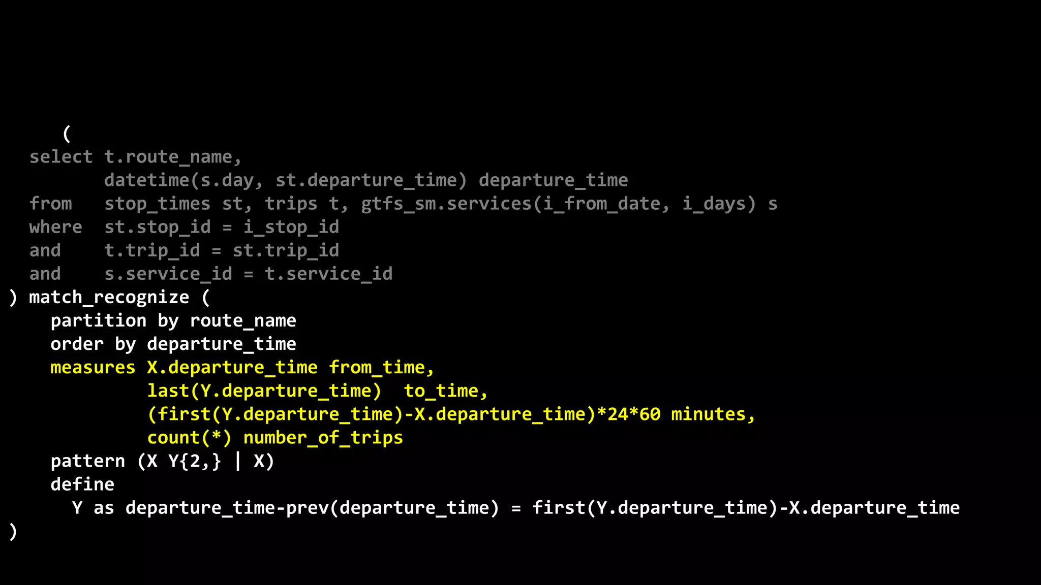 ©
Oren
Nakdimon
©
Oren
Nakdimon
select route_name, number_of_trips,
to_char(from_time,'hh24:mi')
||nvl2(to_time,
' - '||to_char(to_time,'hh24:mi')||' every '||minutes||' minutes',
null) departures
from (
select t.route_name,
datetime(s.day, st.departure_time) departure_time
from stop_times st, trips t, gtfs_sm.services(i_from_date, i_days) s
where st.stop_id = i_stop_id
and t.trip_id = st.trip_id
and s.service_id = t.service_id
) match_recognize (
partition by route_name
order by departure_time
measures X.departure_time from_time,
last(Y.departure_time) to_time,
(first(Y.departure_time)-X.departure_time)*24*60 minutes,
count(*) number_of_trips
pattern (X Y{2,} | X)
define
Y as departure_time-prev(departure_time) = first(Y.departure_time)-X.departure_time
)
order by route_name, from_time;
 