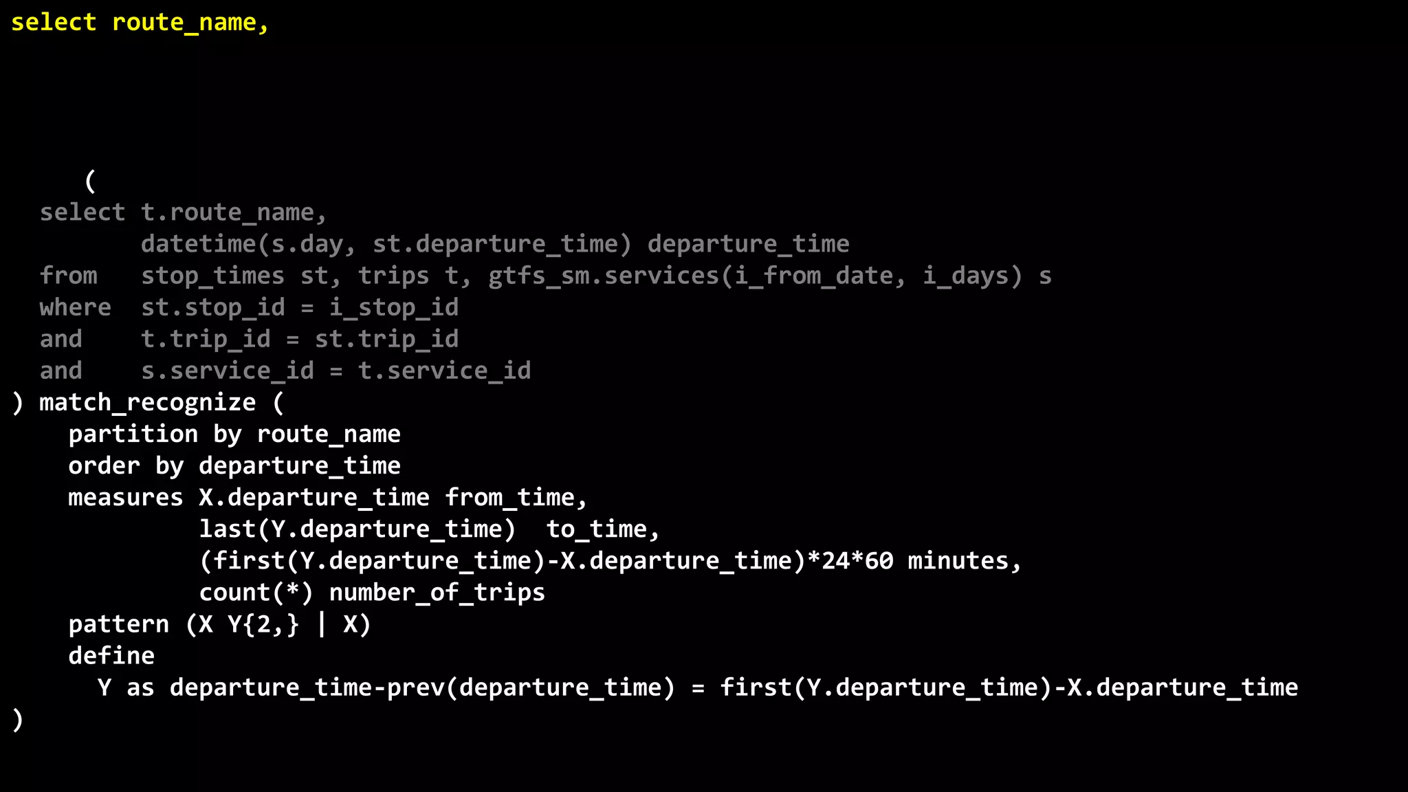 ©
Oren
Nakdimon
©
Oren
Nakdimon
select route_name, number_of_trips,
to_char(from_time,'hh24:mi')
||nvl2(to_time,
' - '||to_char(to_time,'hh24:mi')||' every '||minutes||' minutes',
null) departures
from (
select t.route_name,
datetime(s.day, st.departure_time) departure_time
from stop_times st, trips t, gtfs_sm.services(i_from_date, i_days) s
where st.stop_id = i_stop_id
and t.trip_id = st.trip_id
and s.service_id = t.service_id
) match_recognize (
partition by route_name
order by departure_time
measures X.departure_time from_time,
last(Y.departure_time) to_time,
(first(Y.departure_time)-X.departure_time)*24*60 minutes,
count(*) number_of_trips
pattern (X Y{2,} | X)
define
Y as departure_time-prev(departure_time) = first(Y.departure_time)-X.departure_time
)
order by route_name, from_time;
 