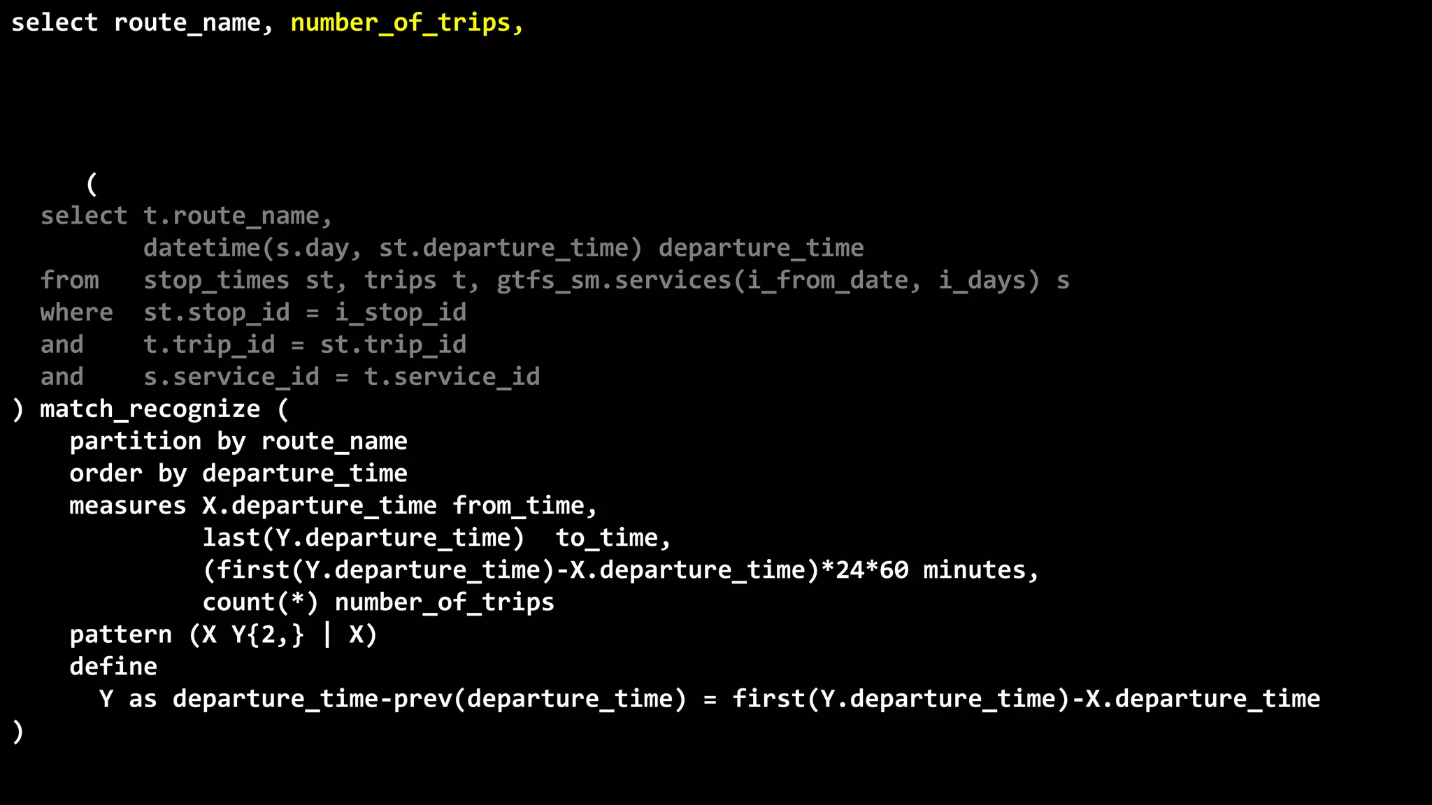 ©
Oren
Nakdimon
©
Oren
Nakdimon
select route_name, number_of_trips,
to_char(from_time,'hh24:mi')
||nvl2(to_time,
' - '||to_char(to_time,'hh24:mi')||' every '||minutes||' minutes',
null) departures
from (
select t.route_name,
datetime(s.day, st.departure_time) departure_time
from stop_times st, trips t, gtfs_sm.services(i_from_date, i_days) s
where st.stop_id = i_stop_id
and t.trip_id = st.trip_id
and s.service_id = t.service_id
) match_recognize (
partition by route_name
order by departure_time
measures X.departure_time from_time,
last(Y.departure_time) to_time,
(first(Y.departure_time)-X.departure_time)*24*60 minutes,
count(*) number_of_trips
pattern (X Y{2,} | X)
define
Y as departure_time-prev(departure_time) = first(Y.departure_time)-X.departure_time
)
order by route_name, from_time;
 