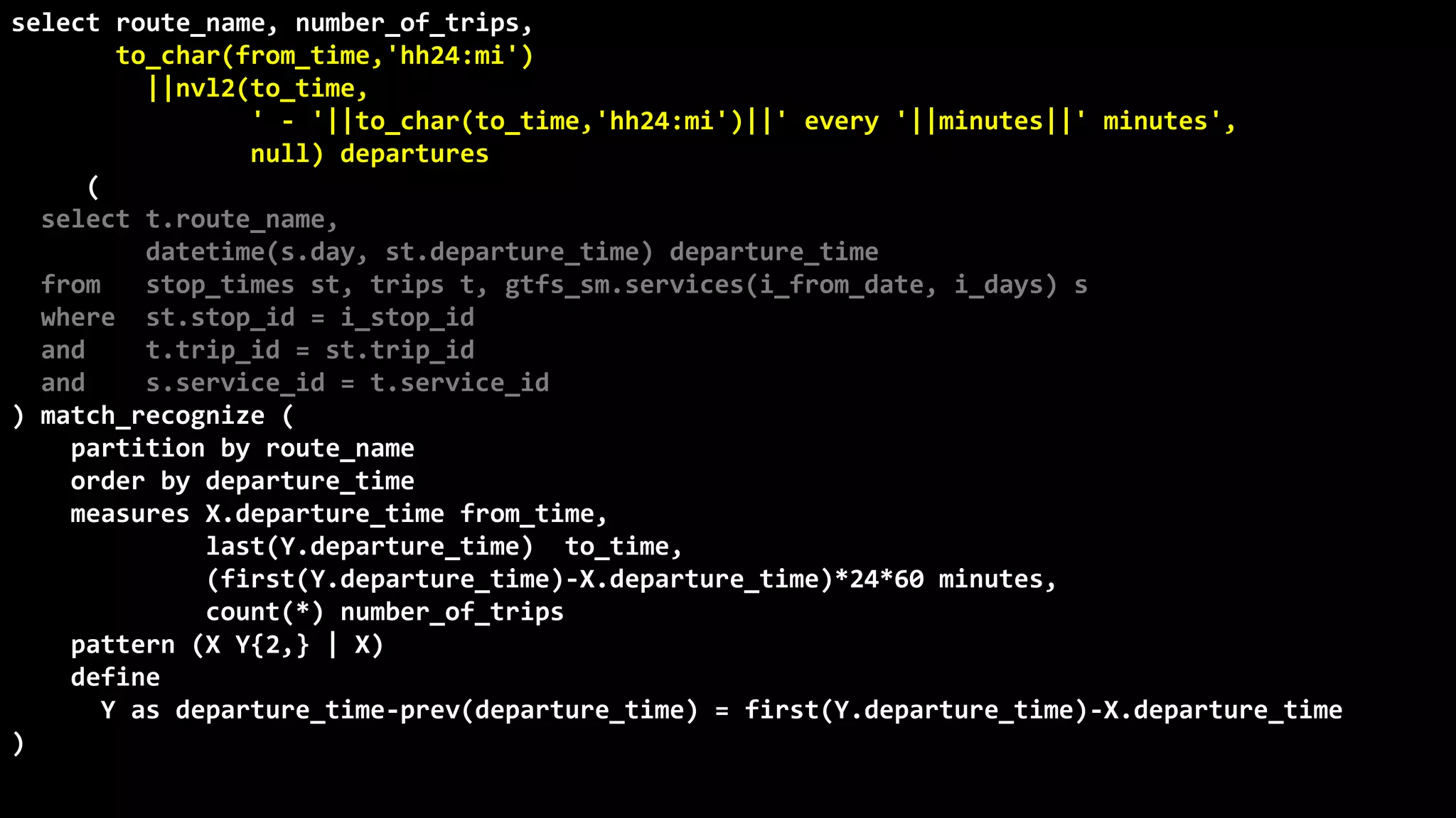 ©
Oren
Nakdimon
©
Oren
Nakdimon
select route_name, number_of_trips,
to_char(from_time,'hh24:mi')
||nvl2(to_time,
' - '||to_char(to_time,'hh24:mi')||' every '||minutes||' minutes',
null) departures
from (
select t.route_name,
datetime(s.day, st.departure_time) departure_time
from stop_times st, trips t, gtfs_sm.services(i_from_date, i_days) s
where st.stop_id = i_stop_id
and t.trip_id = st.trip_id
and s.service_id = t.service_id
) match_recognize (
partition by route_name
order by departure_time
measures X.departure_time from_time,
last(Y.departure_time) to_time,
(first(Y.departure_time)-X.departure_time)*24*60 minutes,
count(*) number_of_trips
pattern (X Y{2,} | X)
define
Y as departure_time-prev(departure_time) = first(Y.departure_time)-X.departure_time
)
order by route_name, from_time;
 
