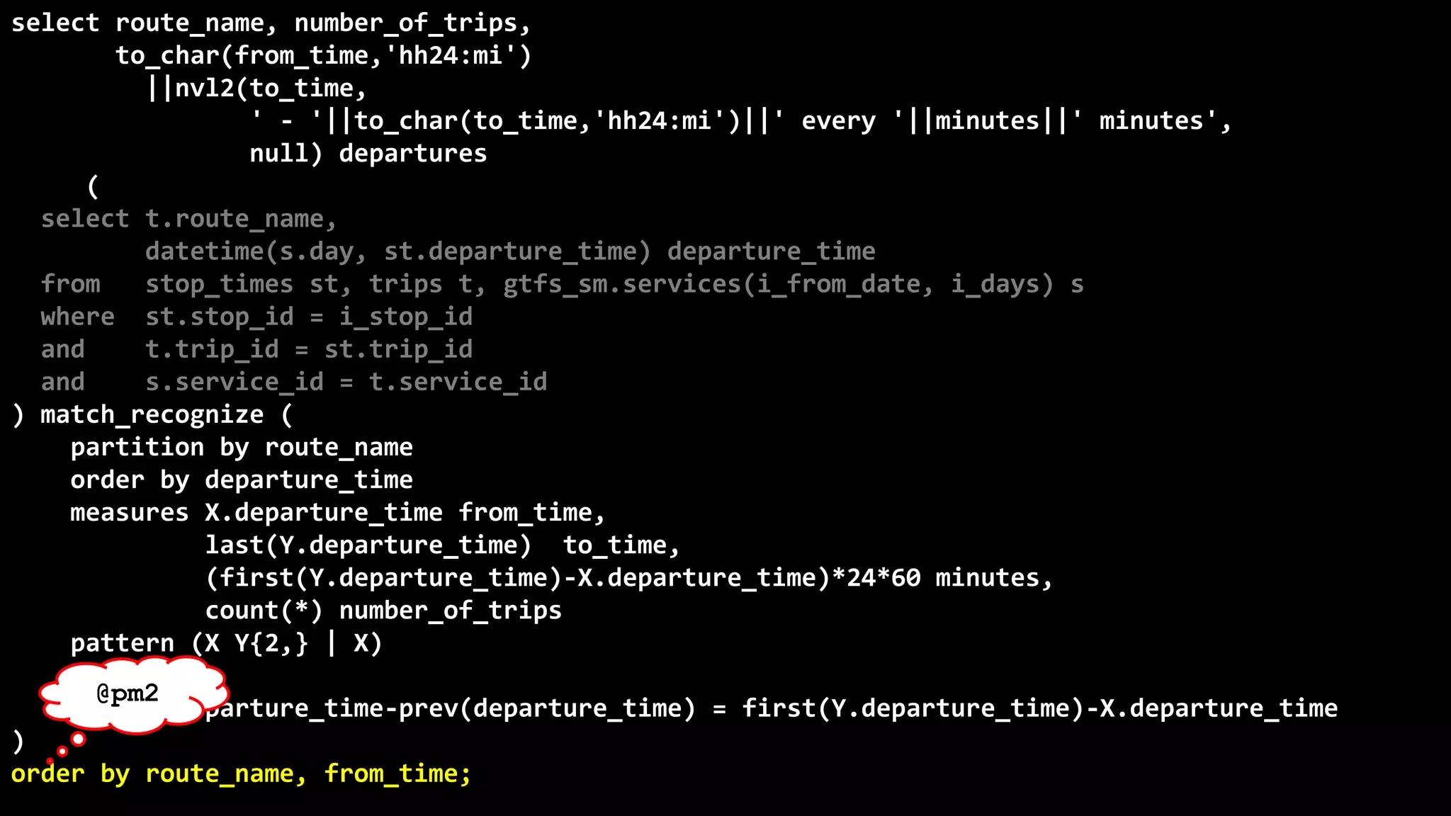 ©
Oren
Nakdimon
©
Oren
Nakdimon
select route_name, number_of_trips,
to_char(from_time,'hh24:mi')
||nvl2(to_time,
' - '||to_char(to_time,'hh24:mi')||' every '||minutes||' minutes',
null) departures
from (
select t.route_name,
datetime(s.day, st.departure_time) departure_time
from stop_times st, trips t, gtfs_sm.services(i_from_date, i_days) s
where st.stop_id = i_stop_id
and t.trip_id = st.trip_id
and s.service_id = t.service_id
) match_recognize (
partition by route_name
order by departure_time
measures X.departure_time from_time,
last(Y.departure_time) to_time,
(first(Y.departure_time)-X.departure_time)*24*60 minutes,
count(*) number_of_trips
pattern (X Y{2,} | X)
define
Y as departure_time-prev(departure_time) = first(Y.departure_time)-X.departure_time
)
order by route_name, from_time;
@pm2
 