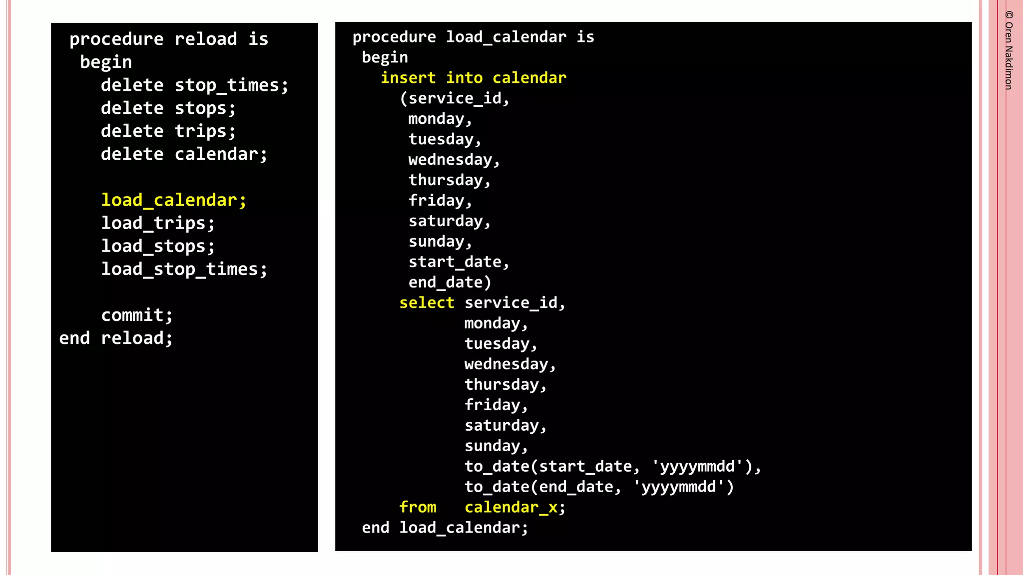 ©
Oren
Nakdimon
©
Oren
Nakdimon
procedure reload is
begin
delete stop_times;
delete stops;
delete trips;
delete calendar;
load_calendar;
load_trips;
load_stops;
load_stop_times;
commit;
end reload;
procedure load_calendar is
begin
insert into calendar
(service_id,
monday,
tuesday,
wednesday,
thursday,
friday,
saturday,
sunday,
start_date,
end_date)
select service_id,
monday,
tuesday,
wednesday,
thursday,
friday,
saturday,
sunday,
to_date(start_date, 'yyyymmdd'),
to_date(end_date, 'yyyymmdd')
from calendar_x;
end load_calendar;
 