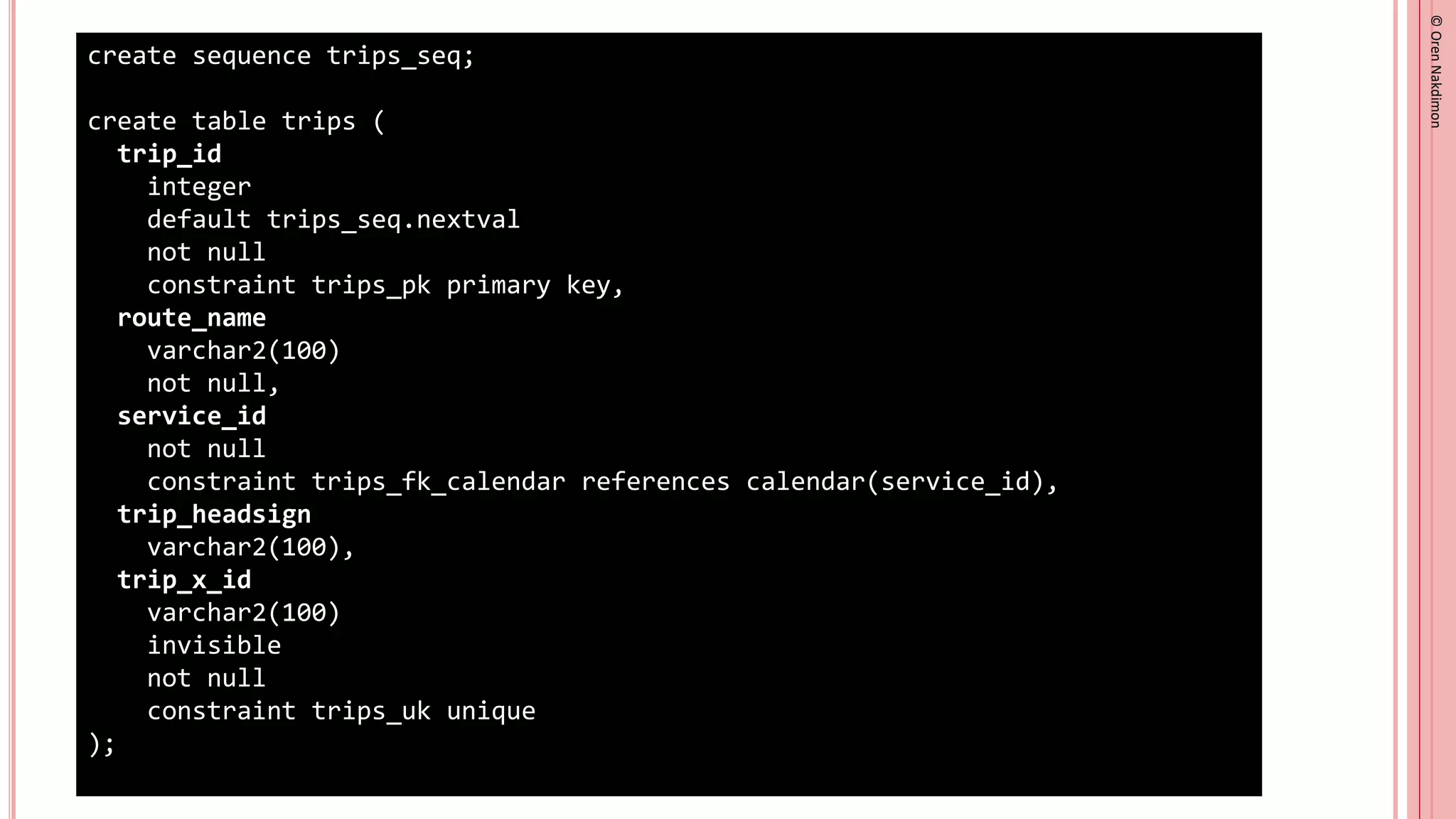 ©
Oren
Nakdimon
©
Oren
Nakdimon
create sequence trips_seq;
create table trips (
trip_id
integer
default trips_seq.nextval
not null
constraint trips_pk primary key,
route_name
varchar2(100)
not null,
service_id
not null
constraint trips_fk_calendar references calendar(service_id),
trip_headsign
varchar2(100),
trip_x_id
varchar2(100)
invisible
not null
constraint trips_uk unique
);
 