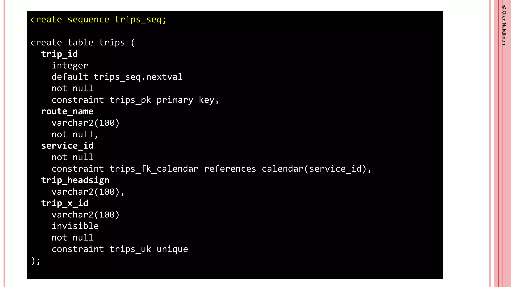 ©
Oren
Nakdimon
©
Oren
Nakdimon
create sequence trips_seq;
create table trips (
trip_id
integer
default trips_seq.nextval
not null
constraint trips_pk primary key,
route_name
varchar2(100)
not null,
service_id
not null
constraint trips_fk_calendar references calendar(service_id),
trip_headsign
varchar2(100),
trip_x_id
varchar2(100)
invisible
not null
constraint trips_uk unique
);
 