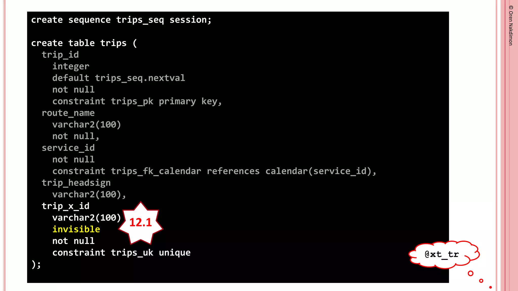 ©
Oren
Nakdimon
©
Oren
Nakdimon
create sequence trips_seq session;
create table trips (
trip_id
integer
default trips_seq.nextval
not null
constraint trips_pk primary key,
route_name
varchar2(100)
not null,
service_id
not null
constraint trips_fk_calendar references calendar(service_id),
trip_headsign
varchar2(100),
trip_x_id
varchar2(100)
invisible
not null
constraint trips_uk unique
);
12.1
@xt_tr
 