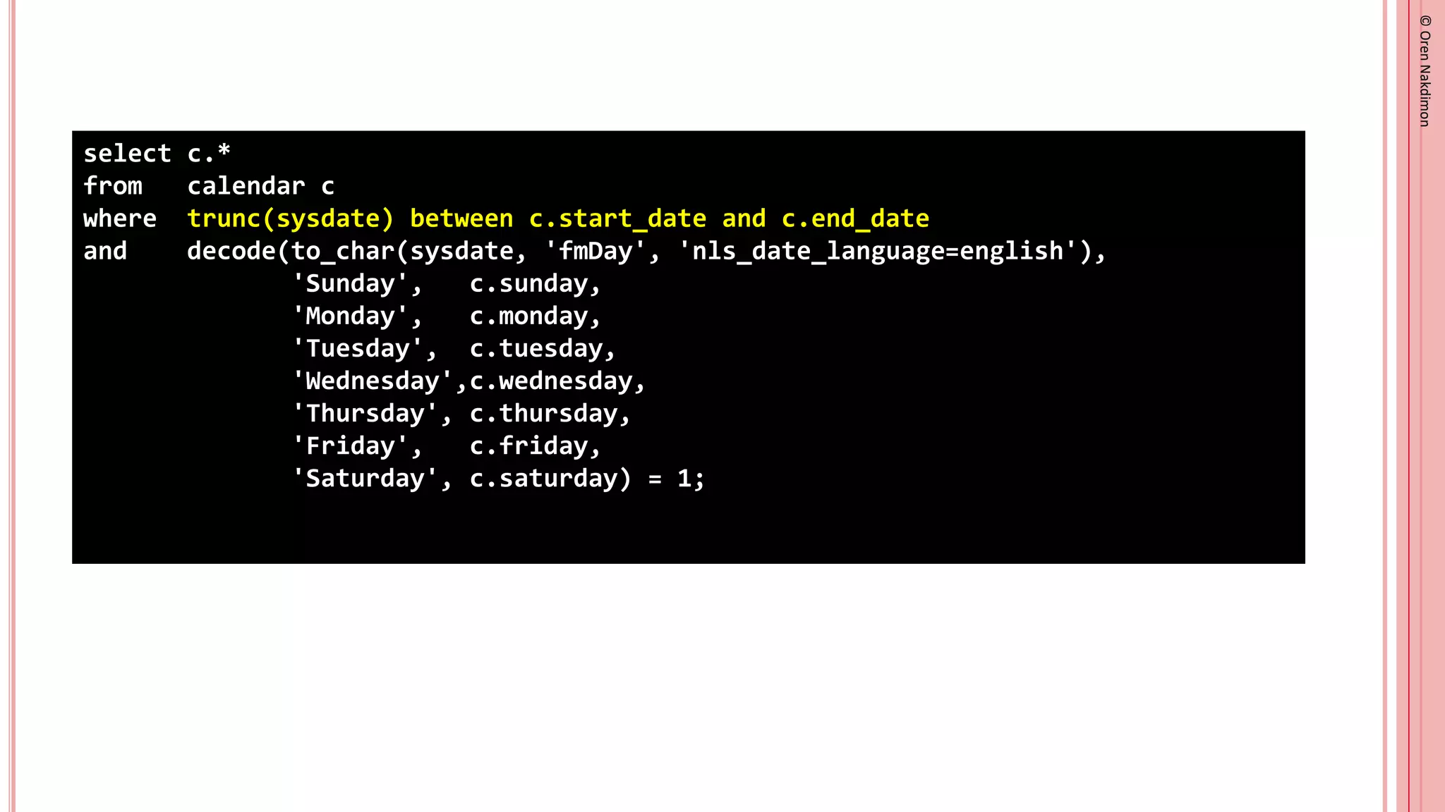 ©
Oren
Nakdimon
©
Oren
Nakdimon
select c.*
from calendar c
where trunc(sysdate) between c.start_date and c.end_date
and decode(to_char(sysdate, 'fmDay', 'nls_date_language=english'),
'Sunday', c.sunday,
'Monday', c.monday,
'Tuesday', c.tuesday,
'Wednesday',c.wednesday,
'Thursday', c.thursday,
'Friday', c.friday,
'Saturday', c.saturday) = 1;
 