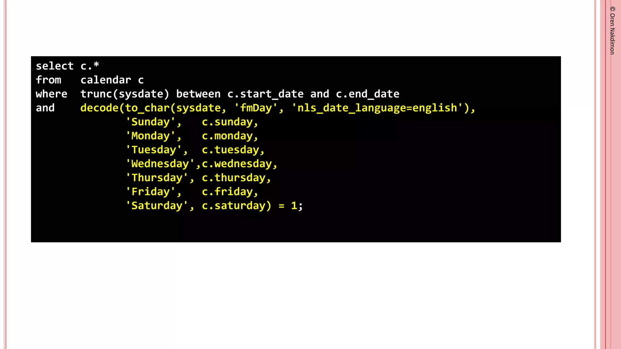 ©
Oren
Nakdimon
©
Oren
Nakdimon
select c.*
from calendar c
where trunc(sysdate) between c.start_date and c.end_date
and decode(to_char(sysdate, 'fmDay', 'nls_date_language=english'),
'Sunday', c.sunday,
'Monday', c.monday,
'Tuesday', c.tuesday,
'Wednesday',c.wednesday,
'Thursday', c.thursday,
'Friday', c.friday,
'Saturday', c.saturday) = 1;
 