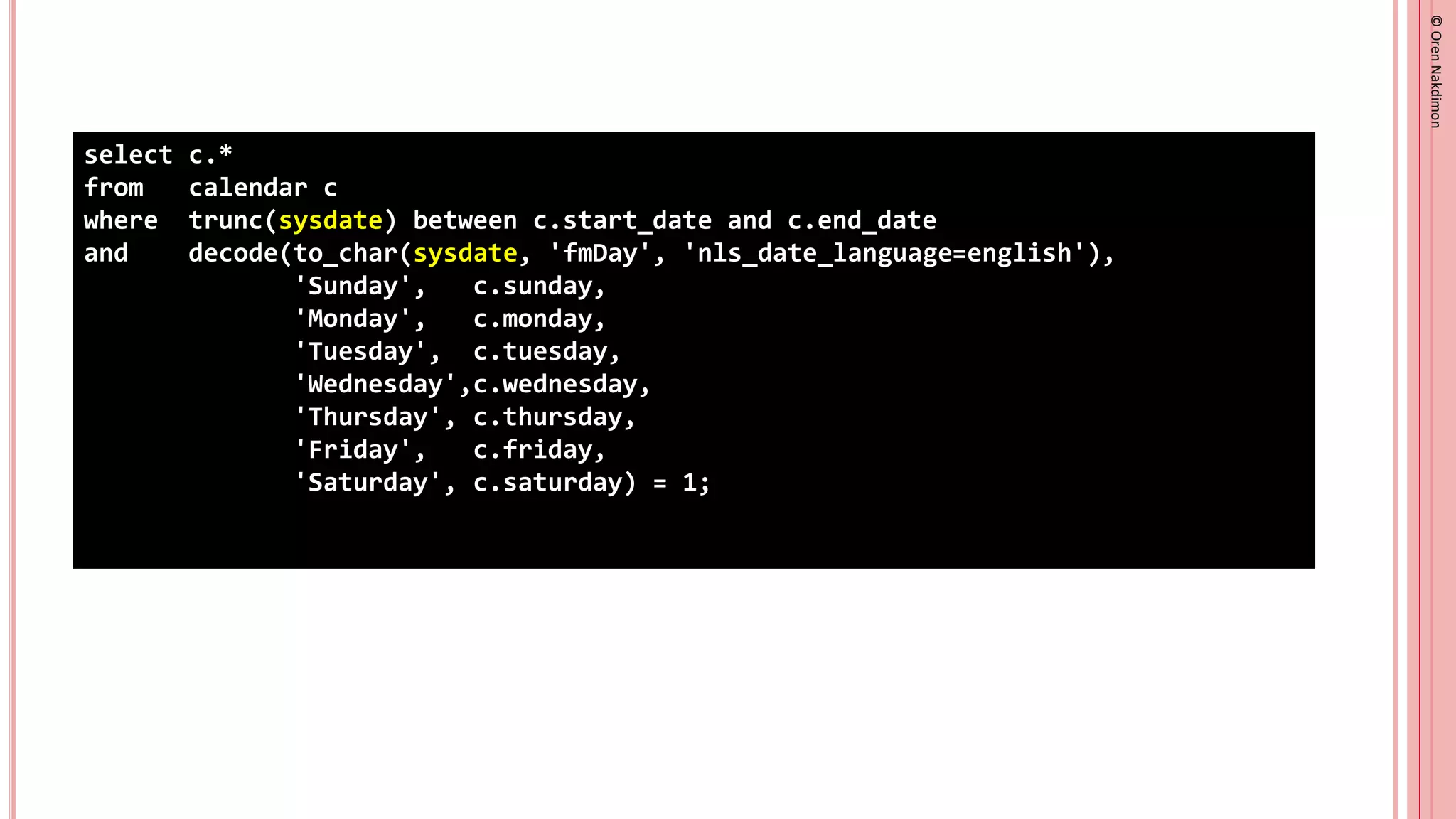 ©
Oren
Nakdimon
©
Oren
Nakdimon
select c.*
from calendar c
where trunc(sysdate) between c.start_date and c.end_date
and decode(to_char(sysdate, 'fmDay', 'nls_date_language=english'),
'Sunday', c.sunday,
'Monday', c.monday,
'Tuesday', c.tuesday,
'Wednesday',c.wednesday,
'Thursday', c.thursday,
'Friday', c.friday,
'Saturday', c.saturday) = 1;
 