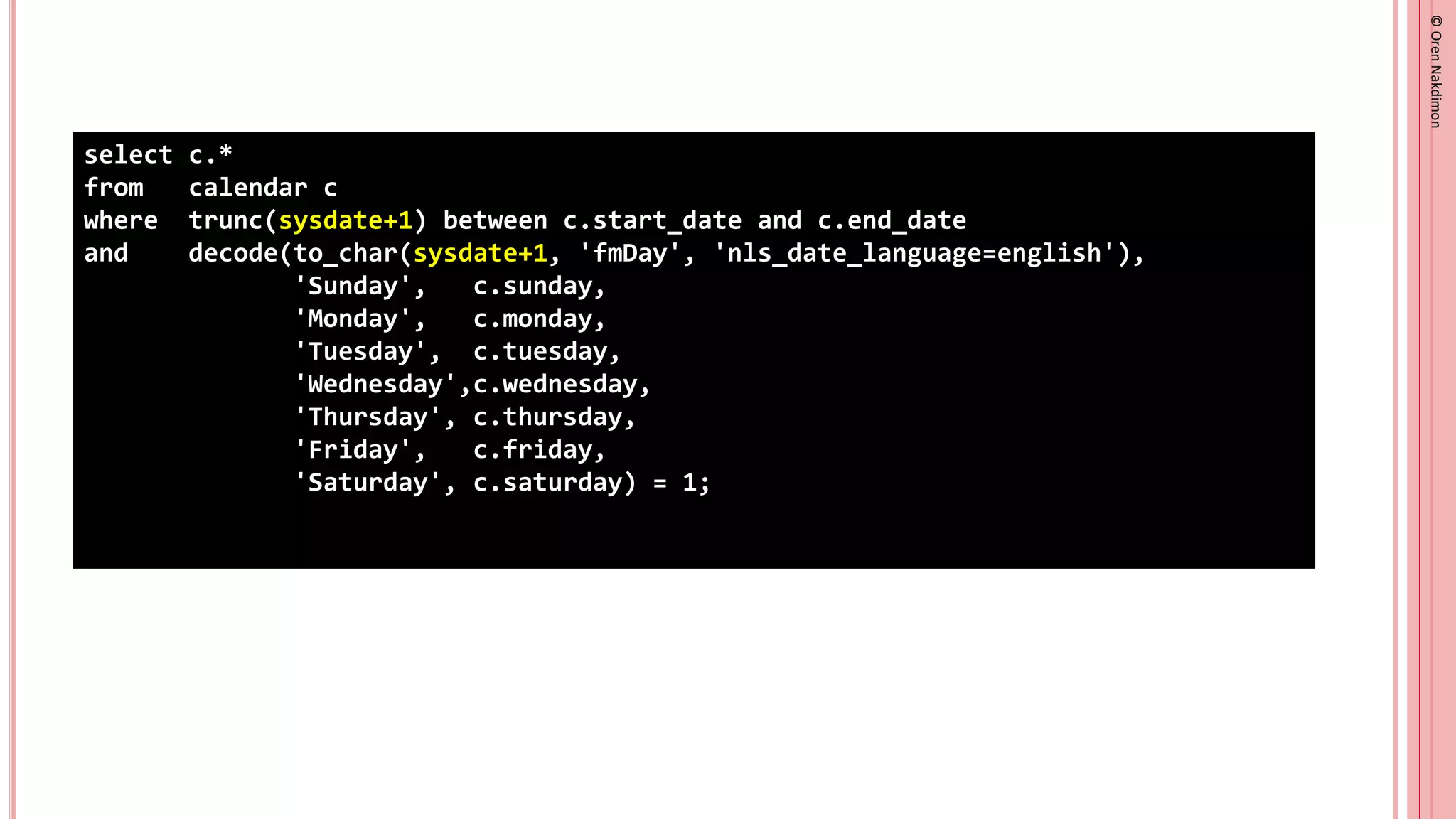©
Oren
Nakdimon
©
Oren
Nakdimon
select c.*
from calendar c
where trunc(sysdate+1) between c.start_date and c.end_date
and decode(to_char(sysdate+1, 'fmDay', 'nls_date_language=english'),
'Sunday', c.sunday,
'Monday', c.monday,
'Tuesday', c.tuesday,
'Wednesday',c.wednesday,
'Thursday', c.thursday,
'Friday', c.friday,
'Saturday', c.saturday) = 1;
 