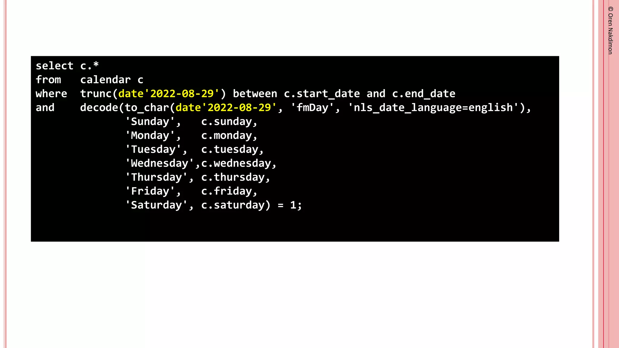 ©
Oren
Nakdimon
©
Oren
Nakdimon
select c.*
from calendar c
where trunc(date'2022-08-29') between c.start_date and c.end_date
and decode(to_char(date'2022-08-29', 'fmDay', 'nls_date_language=english'),
'Sunday', c.sunday,
'Monday', c.monday,
'Tuesday', c.tuesday,
'Wednesday',c.wednesday,
'Thursday', c.thursday,
'Friday', c.friday,
'Saturday', c.saturday) = 1;
 