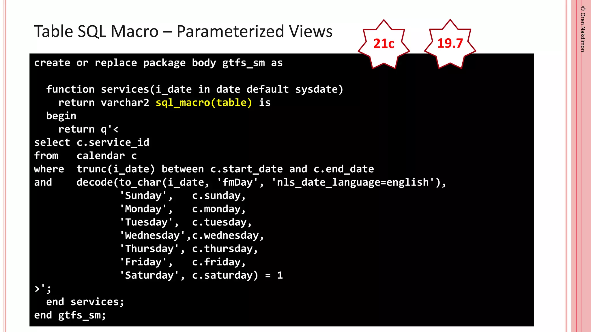 ©
Oren
Nakdimon
©
Oren
Nakdimon
Table SQL Macro – Parameterized Views
create or replace package body gtfs_sm as
function services(i_date in date default sysdate)
return varchar2 sql_macro(table) is
begin
return q'<
select c.service_id
from calendar c
where trunc(i_date) between c.start_date and c.end_date
and decode(to_char(i_date, 'fmDay', 'nls_date_language=english'),
'Sunday', c.sunday,
'Monday', c.monday,
'Tuesday', c.tuesday,
'Wednesday',c.wednesday,
'Thursday', c.thursday,
'Friday', c.friday,
'Saturday', c.saturday) = 1
>';
end services;
end gtfs_sm;
21c 19.7
 