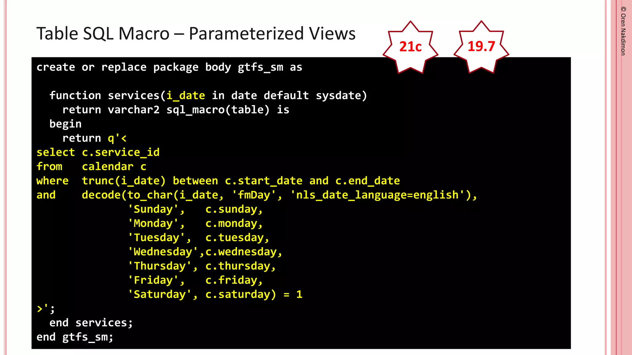 ©
Oren
Nakdimon
©
Oren
Nakdimon
Table SQL Macro – Parameterized Views
create or replace package body gtfs_sm as
function services(i_date in date default sysdate)
return varchar2 sql_macro(table) is
begin
return q'<
select c.service_id
from calendar c
where trunc(i_date) between c.start_date and c.end_date
and decode(to_char(i_date, 'fmDay', 'nls_date_language=english'),
'Sunday', c.sunday,
'Monday', c.monday,
'Tuesday', c.tuesday,
'Wednesday',c.wednesday,
'Thursday', c.thursday,
'Friday', c.friday,
'Saturday', c.saturday) = 1
>';
end services;
end gtfs_sm;
21c 19.7
 