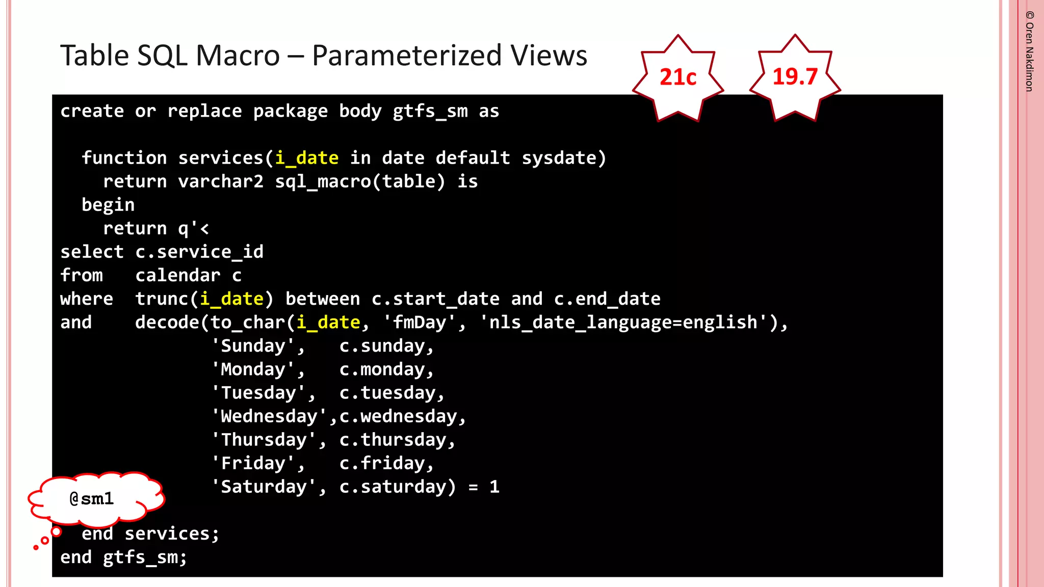 ©
Oren
Nakdimon
©
Oren
Nakdimon
Table SQL Macro – Parameterized Views
create or replace package body gtfs_sm as
function services(i_date in date default sysdate)
return varchar2 sql_macro(table) is
begin
return q'<
select c.service_id
from calendar c
where trunc(i_date) between c.start_date and c.end_date
and decode(to_char(i_date, 'fmDay', 'nls_date_language=english'),
'Sunday', c.sunday,
'Monday', c.monday,
'Tuesday', c.tuesday,
'Wednesday',c.wednesday,
'Thursday', c.thursday,
'Friday', c.friday,
'Saturday', c.saturday) = 1
>';
end services;
end gtfs_sm;
21c 19.7
@sm1
 
