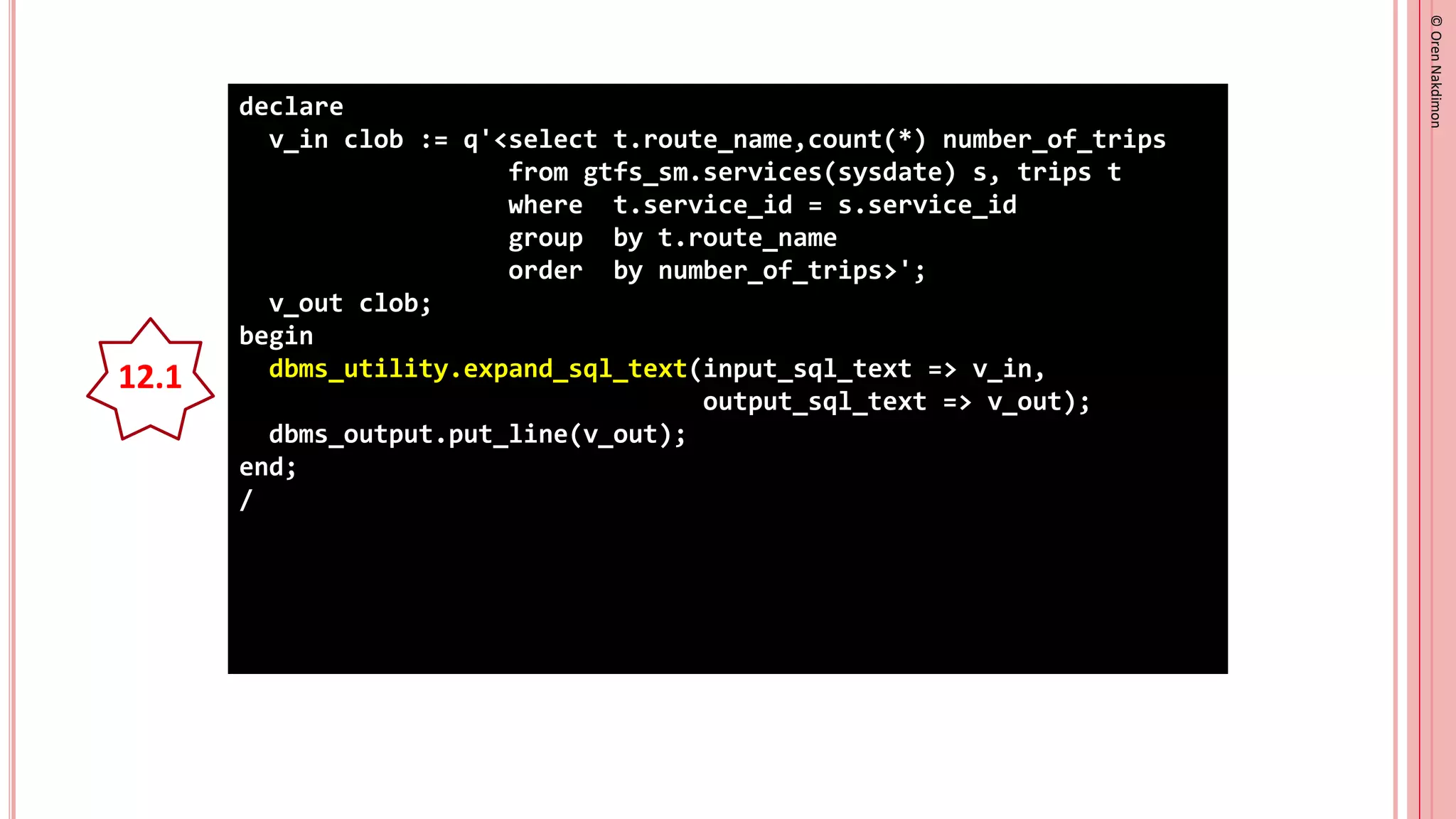 ©
Oren
Nakdimon
©
Oren
Nakdimon
declare
v_in clob := q'<select t.route_name,count(*) number_of_trips
from gtfs_sm.services(sysdate) s, trips t
where t.service_id = s.service_id
group by t.route_name
order by number_of_trips>';
v_out clob;
begin
dbms_utility.expand_sql_text(input_sql_text => v_in,
output_sql_text => v_out);
dbms_output.put_line(v_out);
end;
/
12.1
 