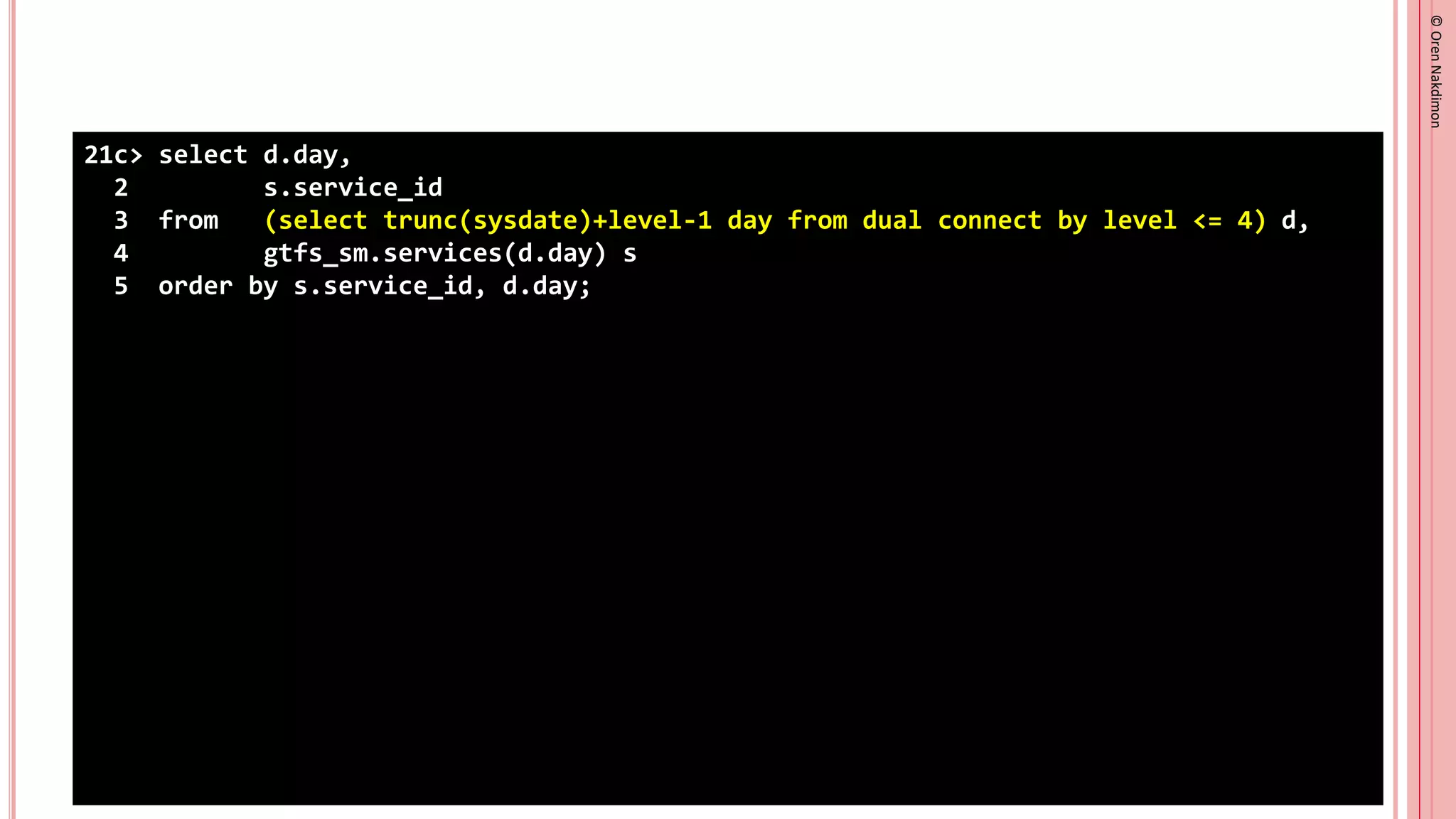 ©
Oren
Nakdimon
©
Oren
Nakdimon
21c> select d.day,
2 s.service_id
3 from (select trunc(sysdate)+level-1 day from dual connect by level <= 4) d,
4 gtfs_sm.services(d.day) s
5 order by s.service_id, d.day;
 