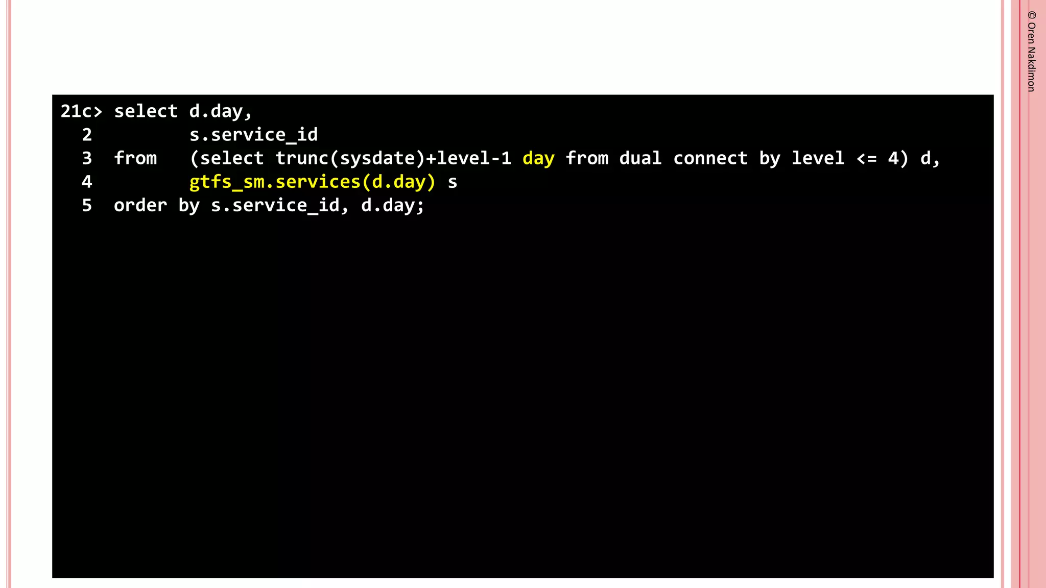 ©
Oren
Nakdimon
©
Oren
Nakdimon
21c> select d.day,
2 s.service_id
3 from (select trunc(sysdate)+level-1 day from dual connect by level <= 4) d,
4 gtfs_sm.services(d.day) s
5 order by s.service_id, d.day;
 
