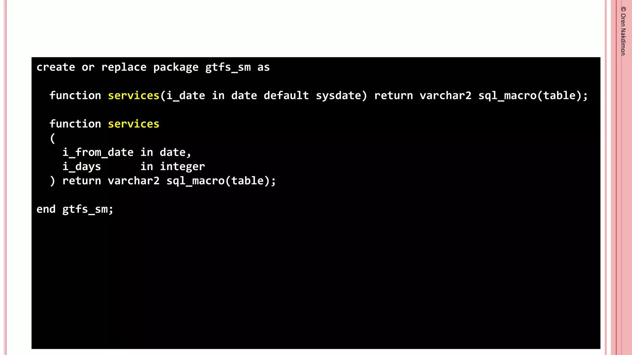 ©
Oren
Nakdimon
©
Oren
Nakdimon
create or replace package gtfs_sm as
function services(i_date in date default sysdate) return varchar2 sql_macro(table);
function services
(
i_from_date in date,
i_days in integer
) return varchar2 sql_macro(table);
end gtfs_sm;
 