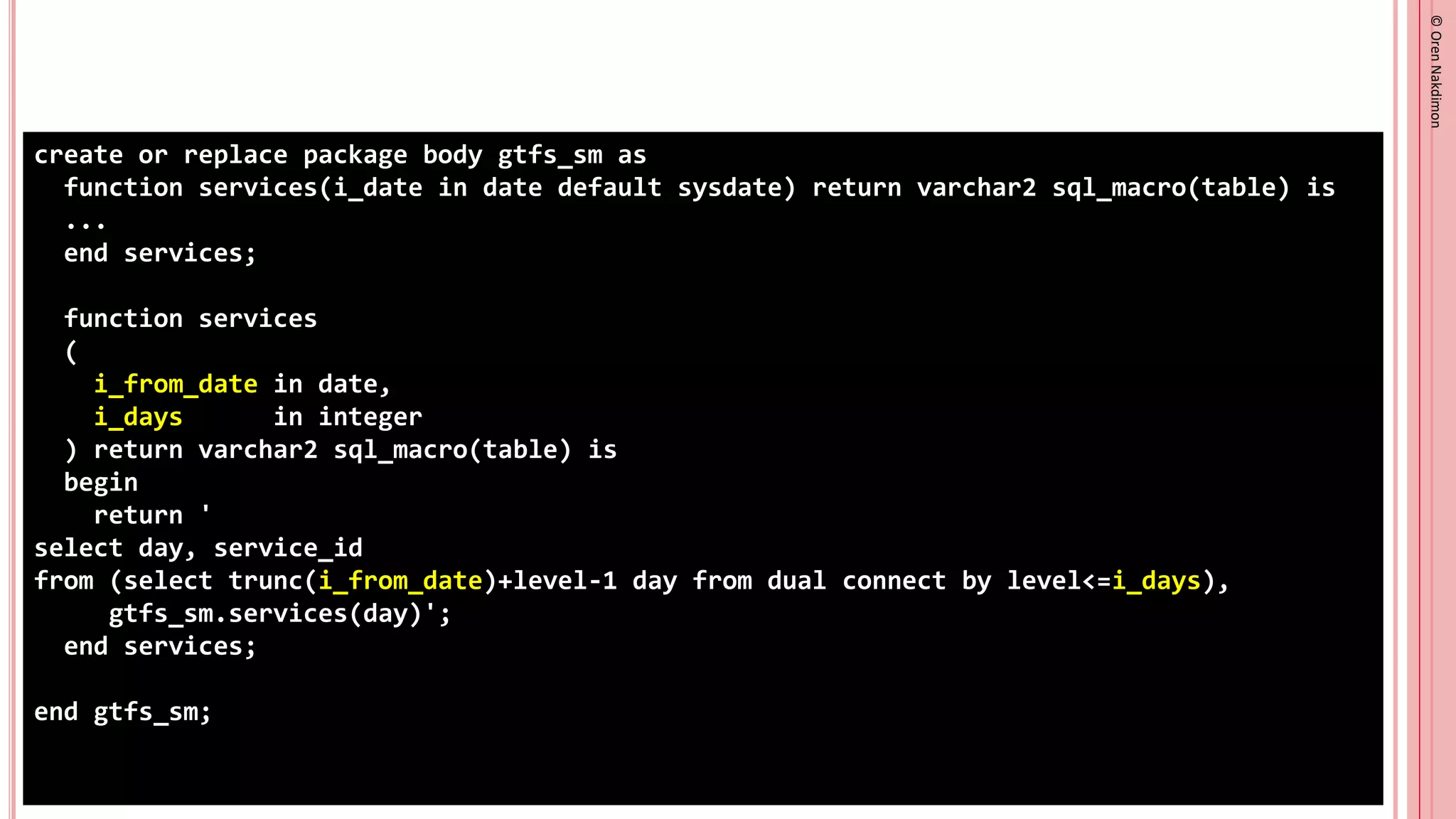 ©
Oren
Nakdimon
©
Oren
Nakdimon
create or replace package body gtfs_sm as
function services(i_date in date default sysdate) return varchar2 sql_macro(table) is
...
end services;
function services
(
i_from_date in date,
i_days in integer
) return varchar2 sql_macro(table) is
begin
return '
select day, service_id
from (select trunc(i_from_date)+level-1 day from dual connect by level<=i_days),
gtfs_sm.services(day)';
end services;
end gtfs_sm;
 