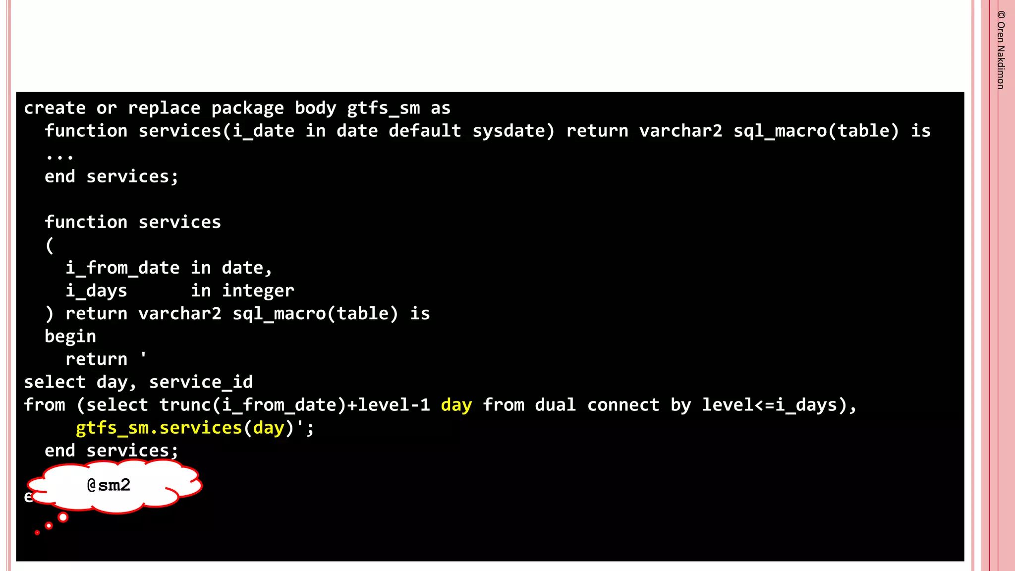 ©
Oren
Nakdimon
©
Oren
Nakdimon
create or replace package body gtfs_sm as
function services(i_date in date default sysdate) return varchar2 sql_macro(table) is
...
end services;
function services
(
i_from_date in date,
i_days in integer
) return varchar2 sql_macro(table) is
begin
return '
select day, service_id
from (select trunc(i_from_date)+level-1 day from dual connect by level<=i_days),
gtfs_sm.services(day)';
end services;
end gtfs_sm;
@sm2
 