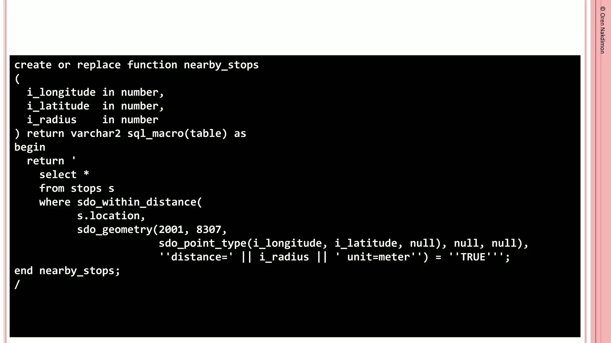 ©
Oren
Nakdimon
©
Oren
Nakdimon
create or replace function nearby_stops
(
i_longitude in number,
i_latitude in number,
i_radius in number
) return varchar2 sql_macro(table) as
begin
return '
select *
from stops s
where sdo_within_distance(
s.location,
sdo_geometry(2001, 8307,
sdo_point_type(i_longitude, i_latitude, null), null, null),
''distance=' || i_radius || ' unit=meter'') = ''TRUE''';
end nearby_stops;
/
 