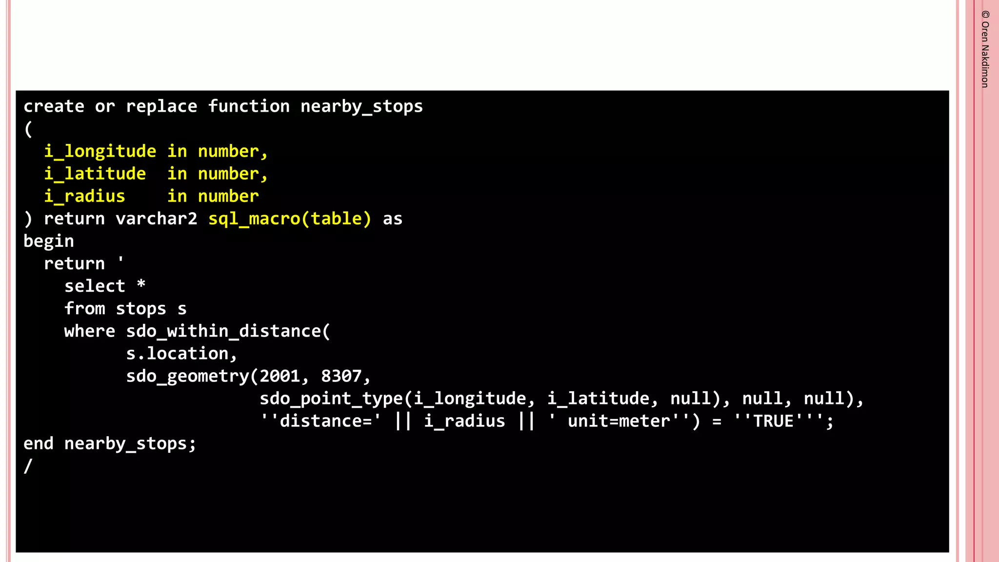©
Oren
Nakdimon
©
Oren
Nakdimon
create or replace function nearby_stops
(
i_longitude in number,
i_latitude in number,
i_radius in number
) return varchar2 sql_macro(table) as
begin
return '
select *
from stops s
where sdo_within_distance(
s.location,
sdo_geometry(2001, 8307,
sdo_point_type(i_longitude, i_latitude, null), null, null),
''distance=' || i_radius || ' unit=meter'') = ''TRUE''';
end nearby_stops;
/
 