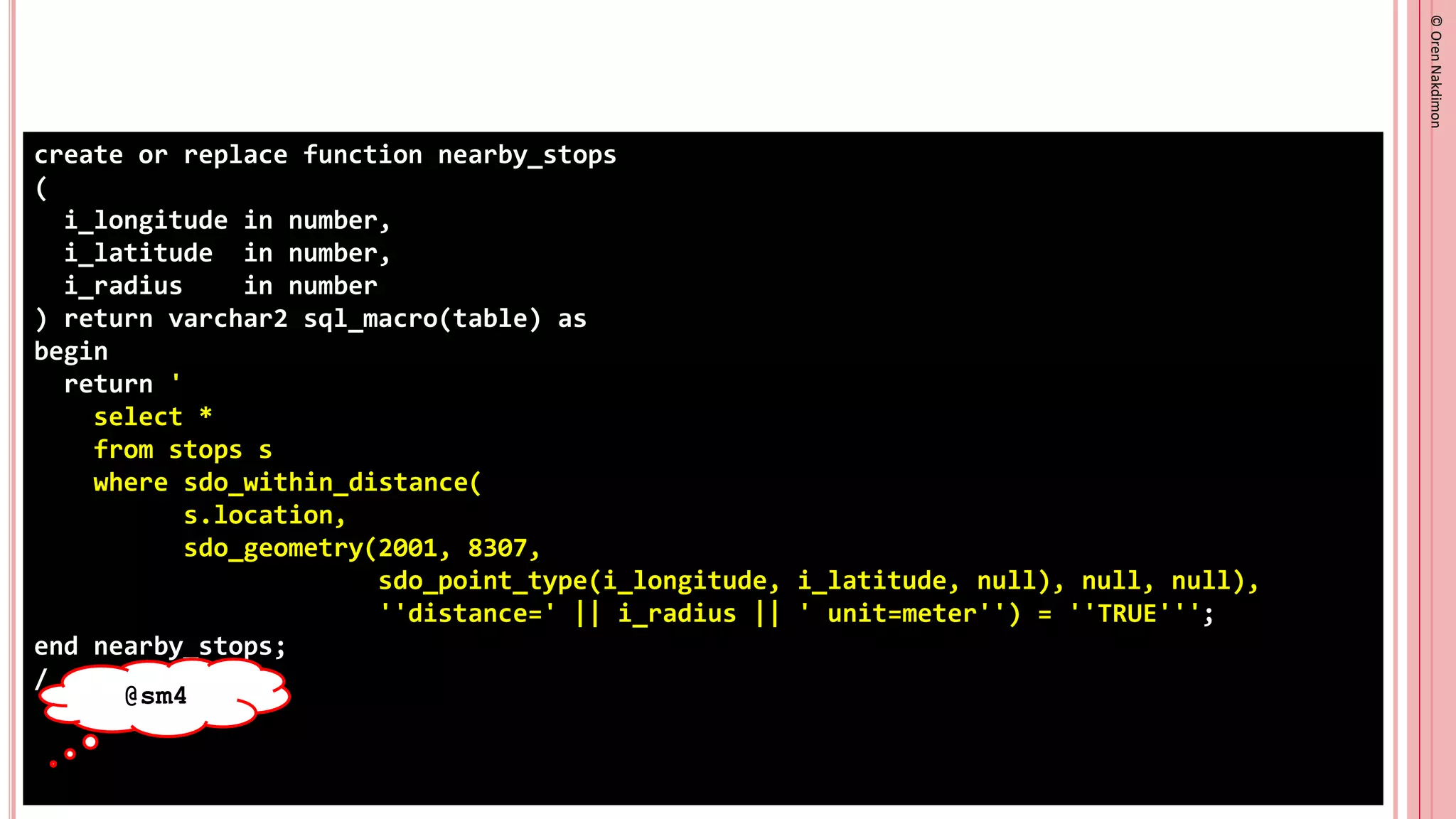 ©
Oren
Nakdimon
©
Oren
Nakdimon
create or replace function nearby_stops
(
i_longitude in number,
i_latitude in number,
i_radius in number
) return varchar2 sql_macro(table) as
begin
return '
select *
from stops s
where sdo_within_distance(
s.location,
sdo_geometry(2001, 8307,
sdo_point_type(i_longitude, i_latitude, null), null, null),
''distance=' || i_radius || ' unit=meter'') = ''TRUE''';
end nearby_stops;
/
@sm4
 