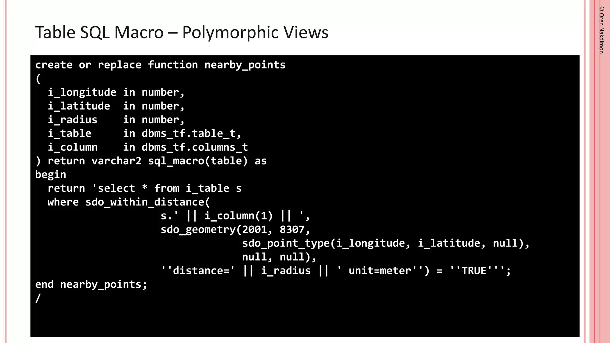 ©
Oren
Nakdimon
©
Oren
Nakdimon
Table SQL Macro – Polymorphic Views
create or replace function nearby_points
(
i_longitude in number,
i_latitude in number,
i_radius in number,
i_table in dbms_tf.table_t,
i_column in dbms_tf.columns_t
) return varchar2 sql_macro(table) as
begin
return 'select * from i_table s
where sdo_within_distance(
s.' || i_column(1) || ',
sdo_geometry(2001, 8307,
sdo_point_type(i_longitude, i_latitude, null),
null, null),
''distance=' || i_radius || ' unit=meter'') = ''TRUE''';
end nearby_points;
/
 