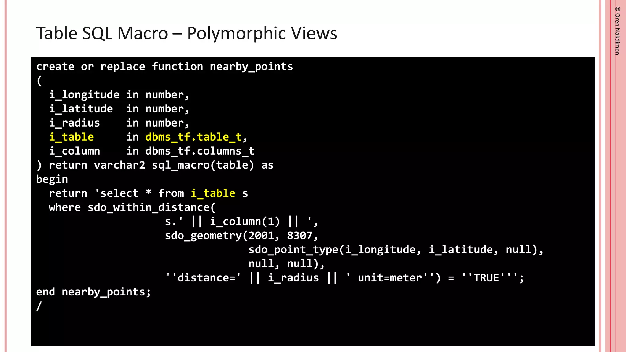 ©
Oren
Nakdimon
©
Oren
Nakdimon
Table SQL Macro – Polymorphic Views
create or replace function nearby_points
(
i_longitude in number,
i_latitude in number,
i_radius in number,
i_table in dbms_tf.table_t,
i_column in dbms_tf.columns_t
) return varchar2 sql_macro(table) as
begin
return 'select * from i_table s
where sdo_within_distance(
s.' || i_column(1) || ',
sdo_geometry(2001, 8307,
sdo_point_type(i_longitude, i_latitude, null),
null, null),
''distance=' || i_radius || ' unit=meter'') = ''TRUE''';
end nearby_points;
/
 