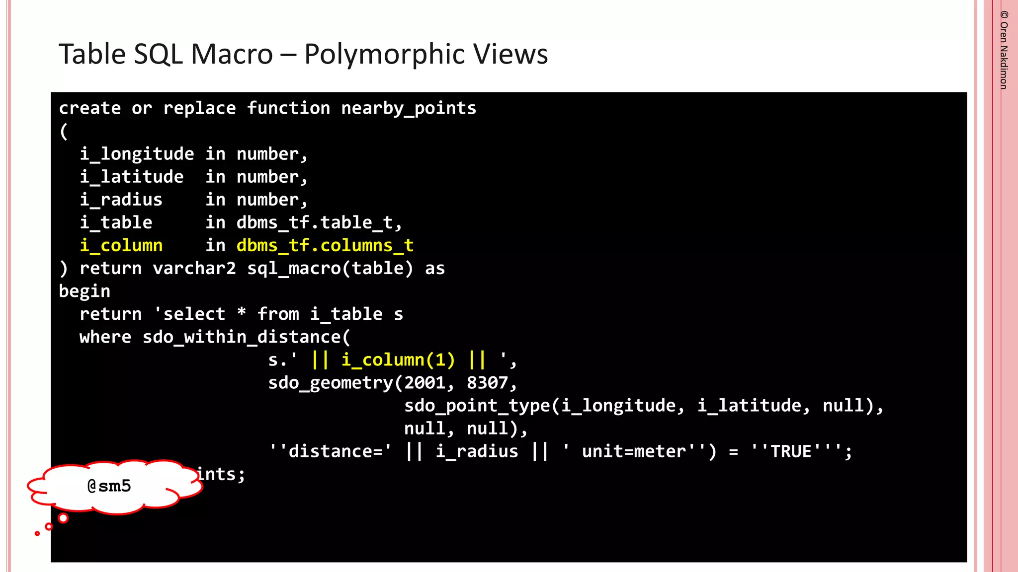 ©
Oren
Nakdimon
©
Oren
Nakdimon
Table SQL Macro – Polymorphic Views
create or replace function nearby_points
(
i_longitude in number,
i_latitude in number,
i_radius in number,
i_table in dbms_tf.table_t,
i_column in dbms_tf.columns_t
) return varchar2 sql_macro(table) as
begin
return 'select * from i_table s
where sdo_within_distance(
s.' || i_column(1) || ',
sdo_geometry(2001, 8307,
sdo_point_type(i_longitude, i_latitude, null),
null, null),
''distance=' || i_radius || ' unit=meter'') = ''TRUE''';
end nearby_points;
/
@sm5
 