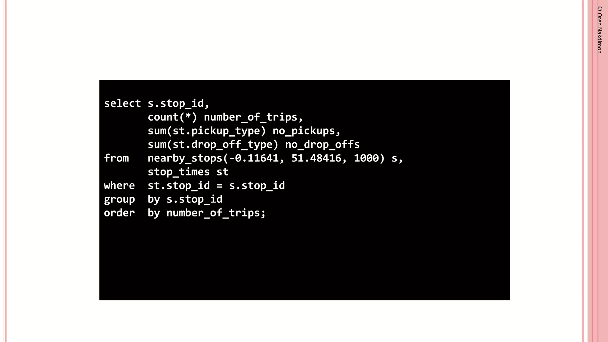 ©
Oren
Nakdimon
©
Oren
Nakdimon
select s.stop_id,
count(*) number_of_trips,
sum(st.pickup_type) no_pickups,
sum(st.drop_off_type) no_drop_offs
from nearby_stops(-0.11641, 51.48416, 1000) s,
stop_times st
where st.stop_id = s.stop_id
group by s.stop_id
order by number_of_trips;
 