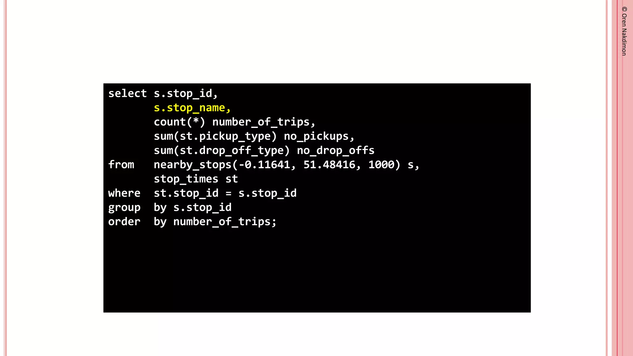 ©
Oren
Nakdimon
©
Oren
Nakdimon
select s.stop_id,
s.stop_name,
count(*) number_of_trips,
sum(st.pickup_type) no_pickups,
sum(st.drop_off_type) no_drop_offs
from nearby_stops(-0.11641, 51.48416, 1000) s,
stop_times st
where st.stop_id = s.stop_id
group by s.stop_id
order by number_of_trips;
 
