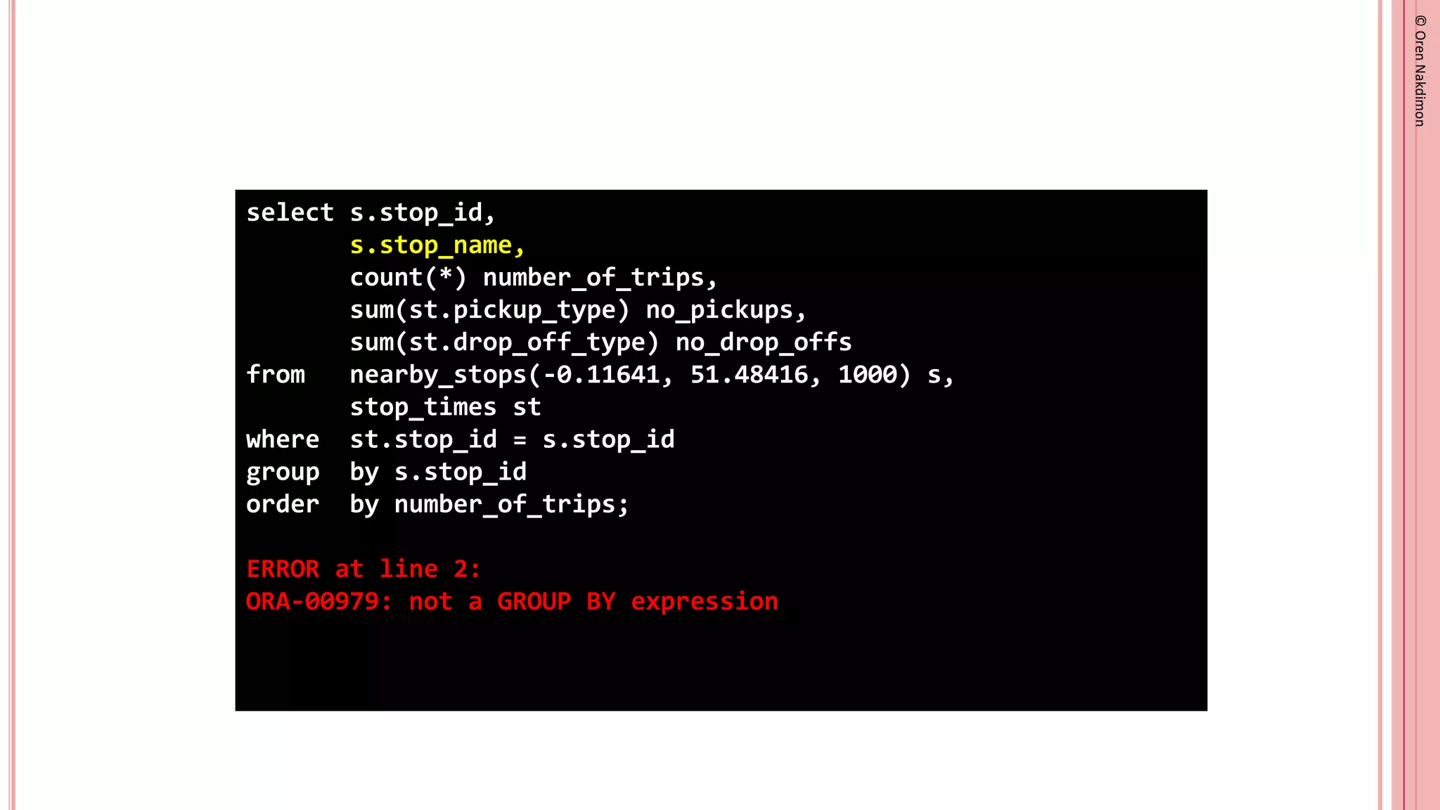 ©
Oren
Nakdimon
©
Oren
Nakdimon
select s.stop_id,
s.stop_name,
count(*) number_of_trips,
sum(st.pickup_type) no_pickups,
sum(st.drop_off_type) no_drop_offs
from nearby_stops(-0.11641, 51.48416, 1000) s,
stop_times st
where st.stop_id = s.stop_id
group by s.stop_id
order by number_of_trips;
ERROR at line 2:
ORA-00979: not a GROUP BY expression
 