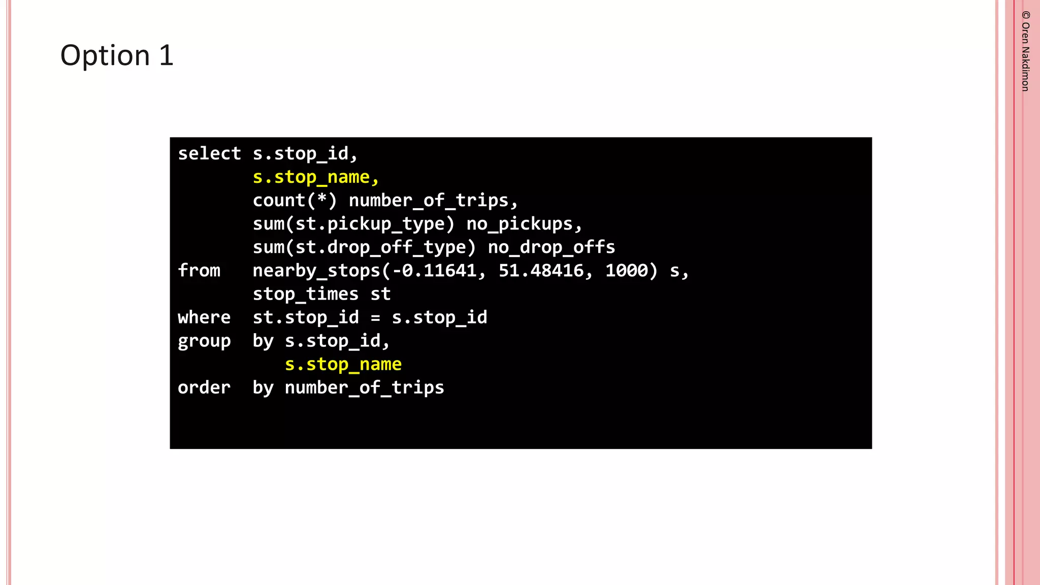 ©
Oren
Nakdimon
©
Oren
Nakdimon
Option 1
select s.stop_id,
s.stop_name,
count(*) number_of_trips,
sum(st.pickup_type) no_pickups,
sum(st.drop_off_type) no_drop_offs
from nearby_stops(-0.11641, 51.48416, 1000) s,
stop_times st
where st.stop_id = s.stop_id
group by s.stop_id,
s.stop_name
order by number_of_trips
 