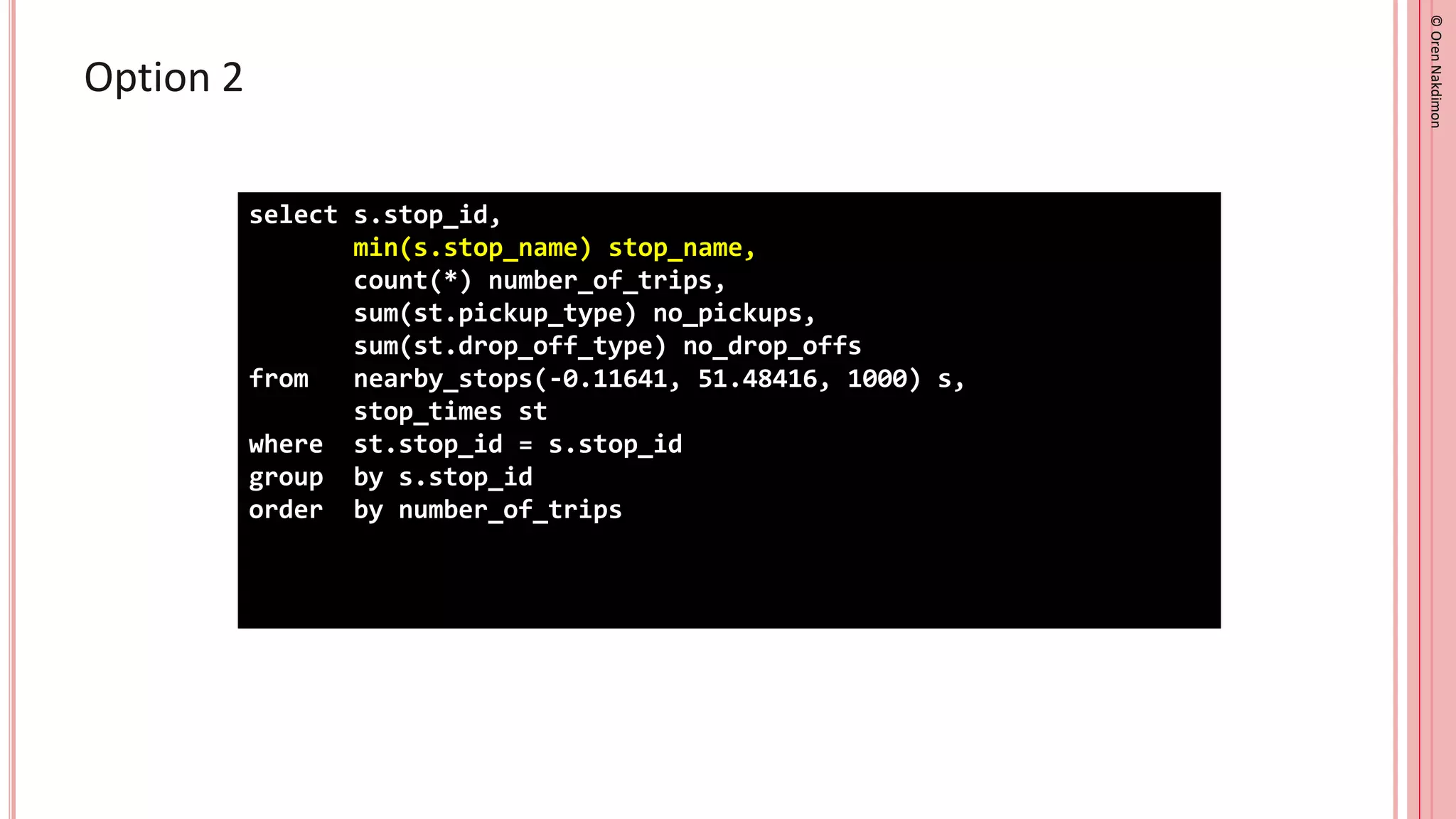 ©
Oren
Nakdimon
©
Oren
Nakdimon
Option 2
select s.stop_id,
min(s.stop_name) stop_name,
count(*) number_of_trips,
sum(st.pickup_type) no_pickups,
sum(st.drop_off_type) no_drop_offs
from nearby_stops(-0.11641, 51.48416, 1000) s,
stop_times st
where st.stop_id = s.stop_id
group by s.stop_id
order by number_of_trips
 