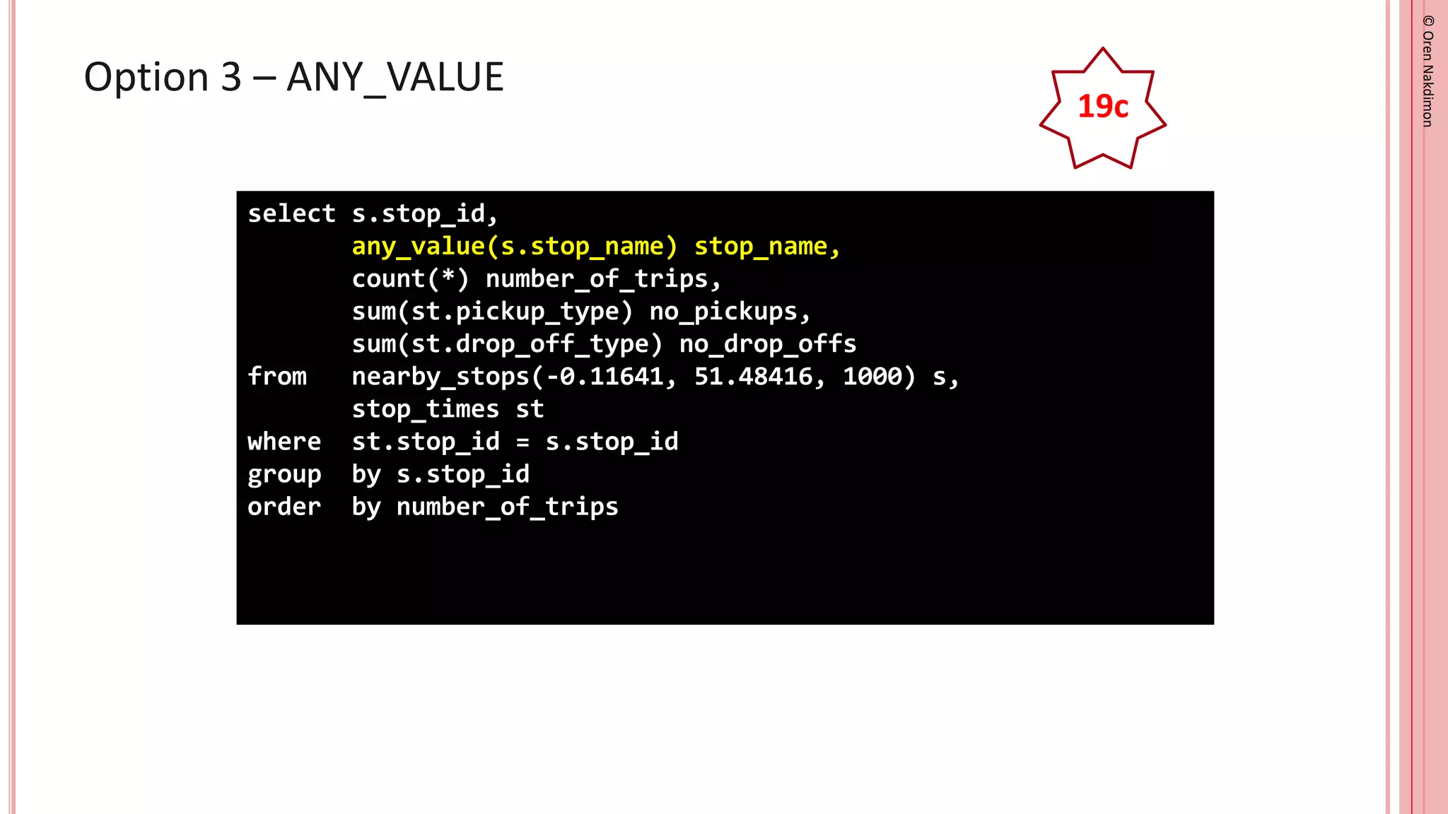 ©
Oren
Nakdimon
©
Oren
Nakdimon
Option 3 – ANY_VALUE
select s.stop_id,
any_value(s.stop_name) stop_name,
count(*) number_of_trips,
sum(st.pickup_type) no_pickups,
sum(st.drop_off_type) no_drop_offs
from nearby_stops(-0.11641, 51.48416, 1000) s,
stop_times st
where st.stop_id = s.stop_id
group by s.stop_id
order by number_of_trips
19c
 