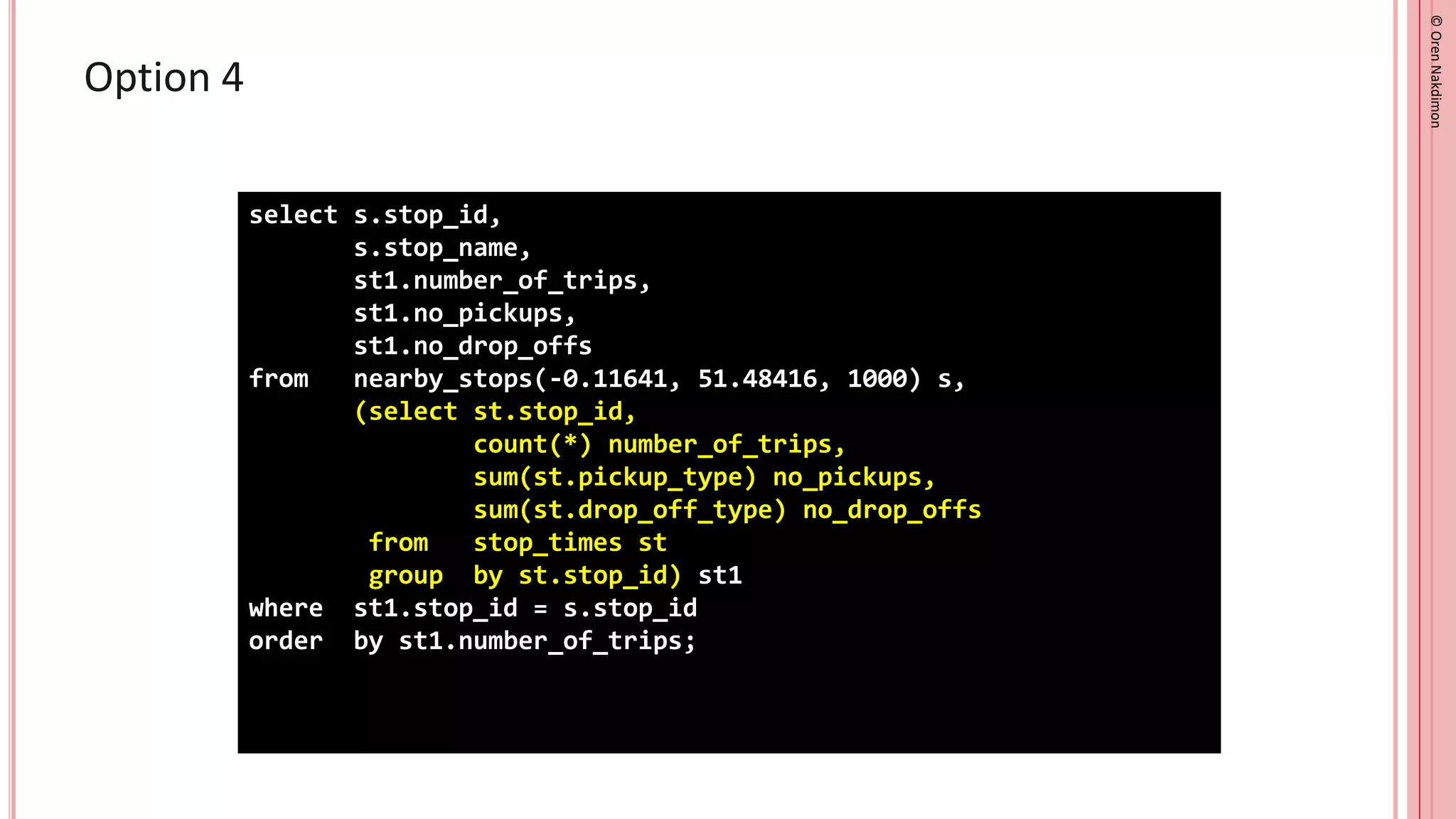 ©
Oren
Nakdimon
©
Oren
Nakdimon
Option 4
select s.stop_id,
s.stop_name,
st1.number_of_trips,
st1.no_pickups,
st1.no_drop_offs
from nearby_stops(-0.11641, 51.48416, 1000) s,
(select st.stop_id,
count(*) number_of_trips,
sum(st.pickup_type) no_pickups,
sum(st.drop_off_type) no_drop_offs
from stop_times st
group by st.stop_id) st1
where st1.stop_id = s.stop_id
order by st1.number_of_trips;
 