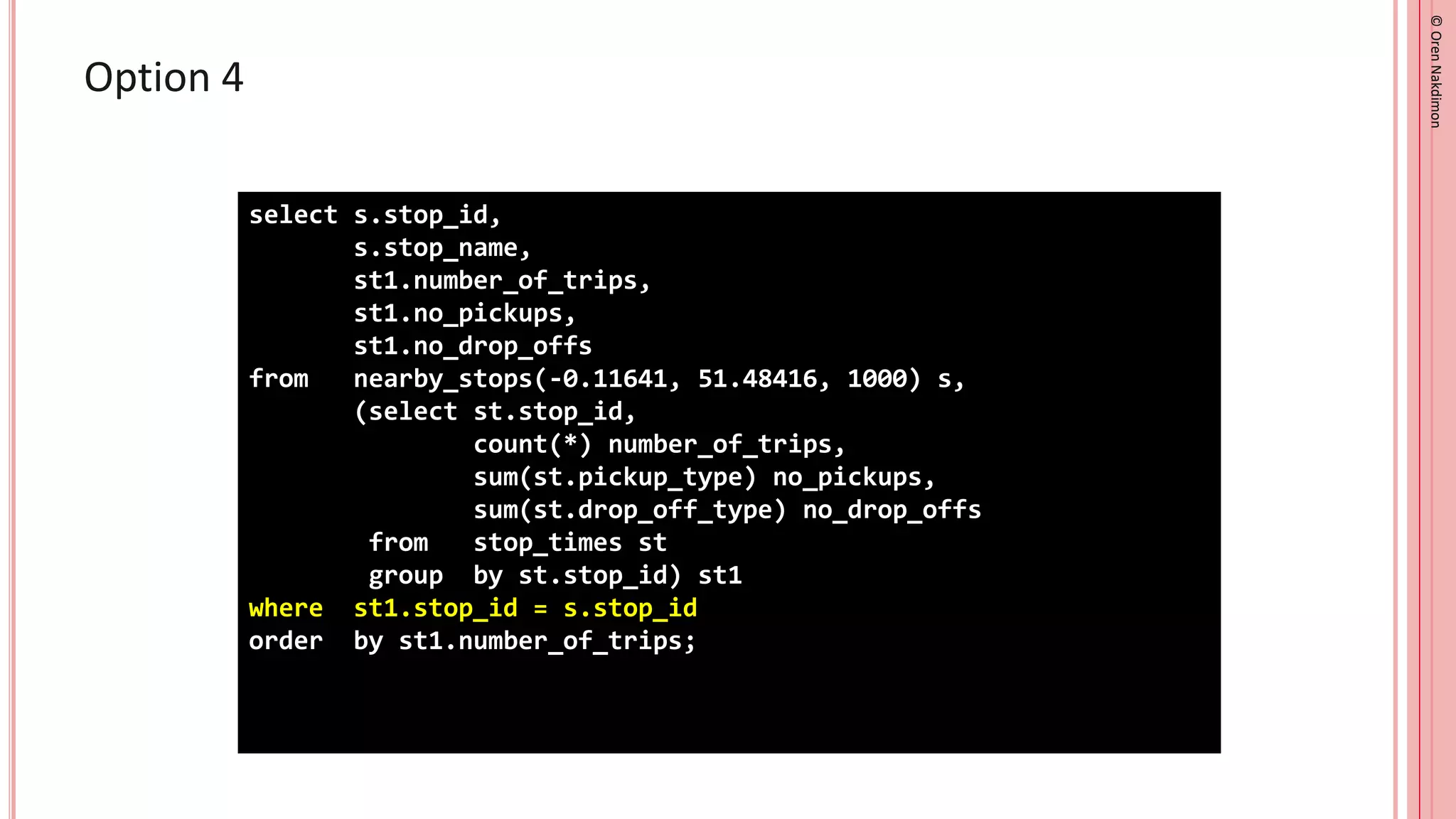 ©
Oren
Nakdimon
©
Oren
Nakdimon
Option 4
select s.stop_id,
s.stop_name,
st1.number_of_trips,
st1.no_pickups,
st1.no_drop_offs
from nearby_stops(-0.11641, 51.48416, 1000) s,
(select st.stop_id,
count(*) number_of_trips,
sum(st.pickup_type) no_pickups,
sum(st.drop_off_type) no_drop_offs
from stop_times st
group by st.stop_id) st1
where st1.stop_id = s.stop_id
order by st1.number_of_trips;
 