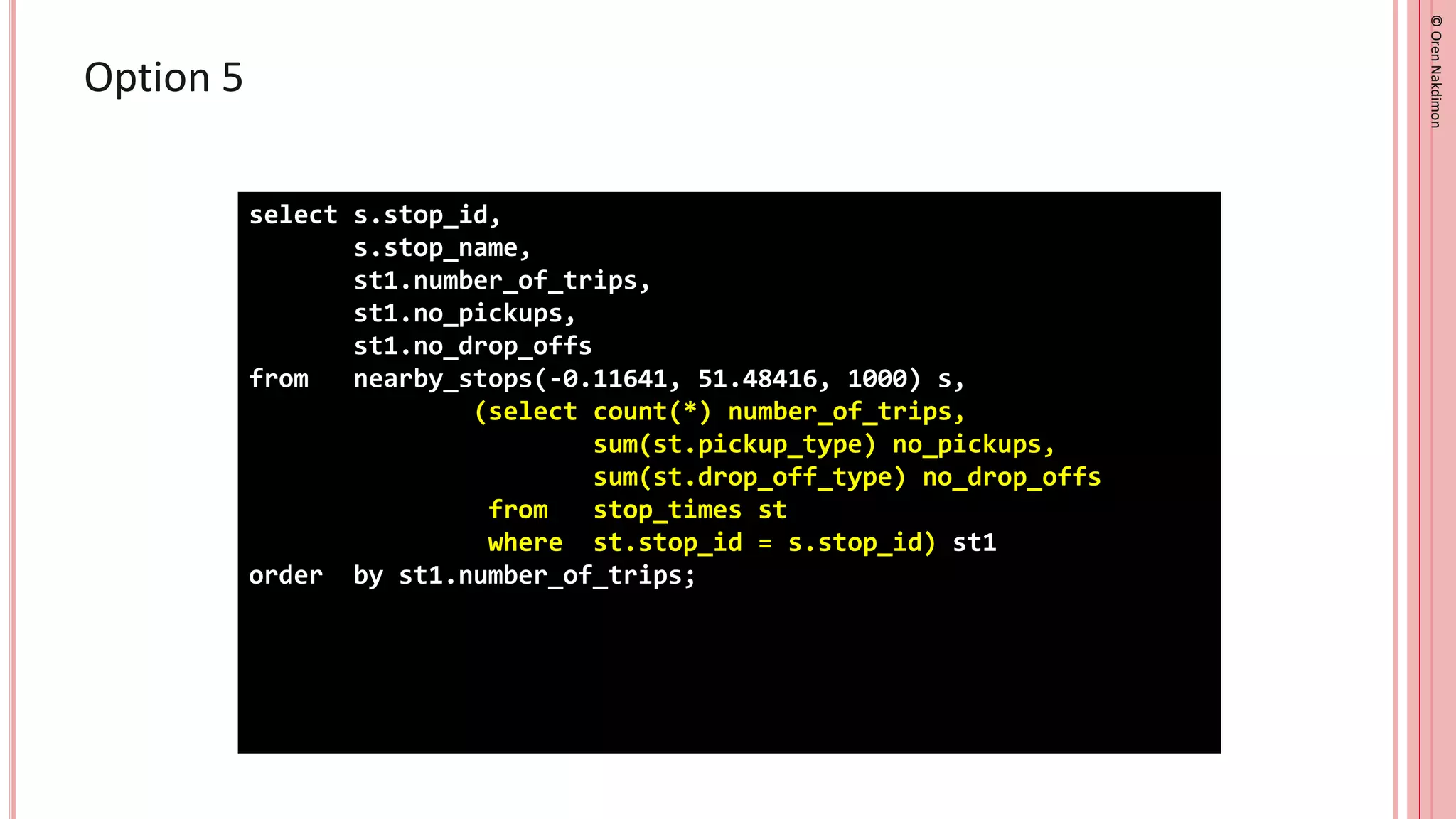 ©
Oren
Nakdimon
©
Oren
Nakdimon
Option 5
select s.stop_id,
s.stop_name,
st1.number_of_trips,
st1.no_pickups,
st1.no_drop_offs
from nearby_stops(-0.11641, 51.48416, 1000) s,
(select count(*) number_of_trips,
sum(st.pickup_type) no_pickups,
sum(st.drop_off_type) no_drop_offs
from stop_times st
where st.stop_id = s.stop_id) st1
order by st1.number_of_trips;
 