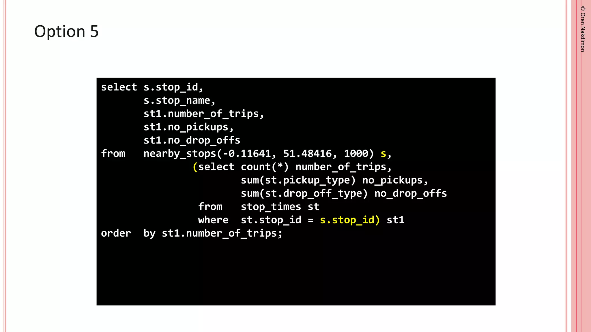 ©
Oren
Nakdimon
©
Oren
Nakdimon
Option 5
select s.stop_id,
s.stop_name,
st1.number_of_trips,
st1.no_pickups,
st1.no_drop_offs
from nearby_stops(-0.11641, 51.48416, 1000) s,
(select count(*) number_of_trips,
sum(st.pickup_type) no_pickups,
sum(st.drop_off_type) no_drop_offs
from stop_times st
where st.stop_id = s.stop_id) st1
order by st1.number_of_trips;
 