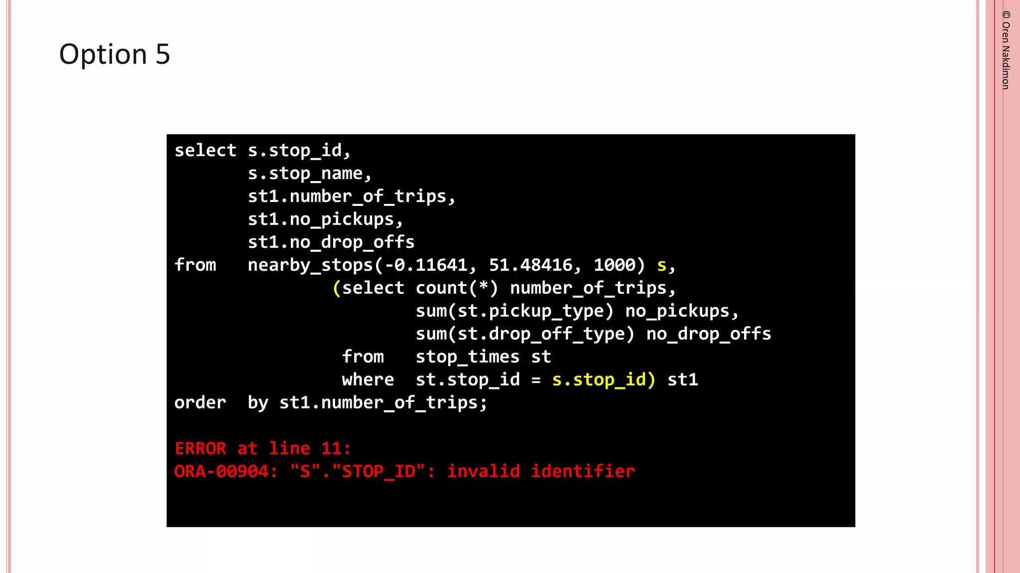 ©
Oren
Nakdimon
©
Oren
Nakdimon
Option 5
select s.stop_id,
s.stop_name,
st1.number_of_trips,
st1.no_pickups,
st1.no_drop_offs
from nearby_stops(-0.11641, 51.48416, 1000) s,
(select count(*) number_of_trips,
sum(st.pickup_type) no_pickups,
sum(st.drop_off_type) no_drop_offs
from stop_times st
where st.stop_id = s.stop_id) st1
order by st1.number_of_trips;
ERROR at line 11:
ORA-00904: "S"."STOP_ID": invalid identifier
 