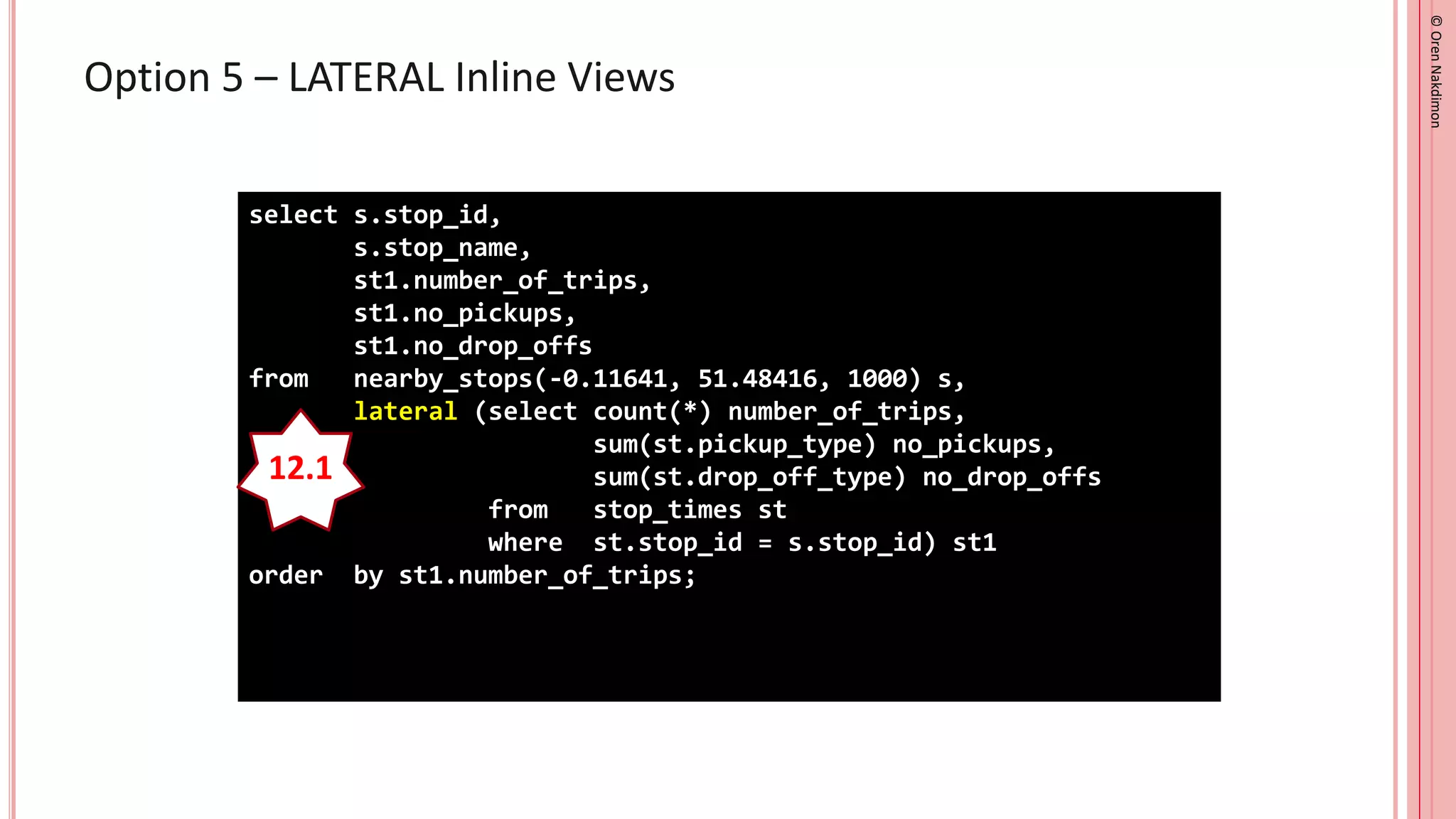 ©
Oren
Nakdimon
©
Oren
Nakdimon
Option 5 – LATERAL Inline Views
select s.stop_id,
s.stop_name,
st1.number_of_trips,
st1.no_pickups,
st1.no_drop_offs
from nearby_stops(-0.11641, 51.48416, 1000) s,
lateral (select count(*) number_of_trips,
sum(st.pickup_type) no_pickups,
sum(st.drop_off_type) no_drop_offs
from stop_times st
where st.stop_id = s.stop_id) st1
order by st1.number_of_trips;
12.1
 