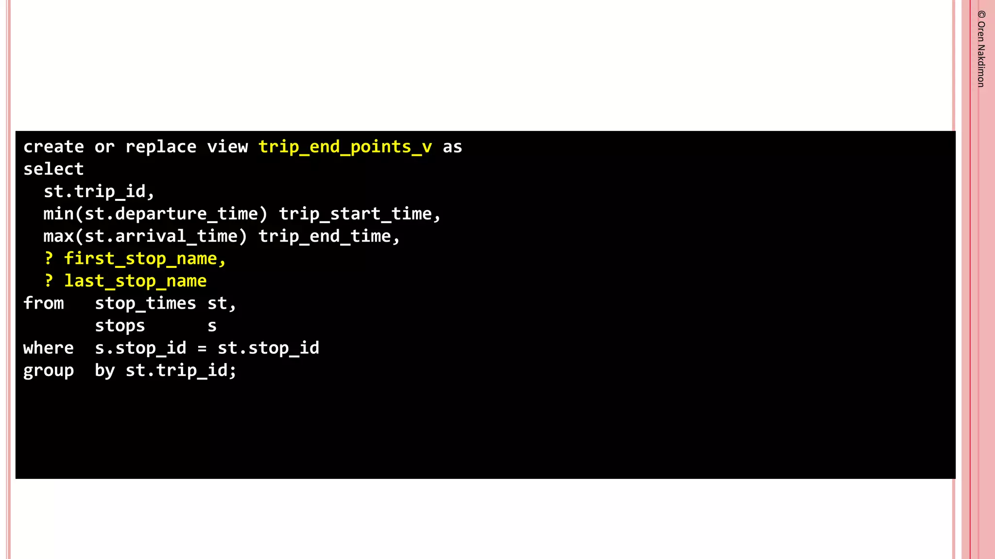 ©
Oren
Nakdimon
©
Oren
Nakdimon
create or replace view trip_end_points_v as
select
st.trip_id,
min(st.departure_time) trip_start_time,
max(st.arrival_time) trip_end_time,
? first_stop_name,
? last_stop_name
from stop_times st,
stops s
where s.stop_id = st.stop_id
group by st.trip_id;
 