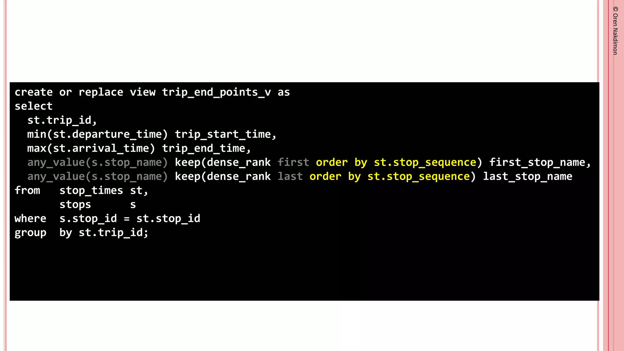 ©
Oren
Nakdimon
©
Oren
Nakdimon
create or replace view trip_end_points_v as
select
st.trip_id,
min(st.departure_time) trip_start_time,
max(st.arrival_time) trip_end_time,
any_value(s.stop_name) keep(dense_rank first order by st.stop_sequence) first_stop_name,
any_value(s.stop_name) keep(dense_rank last order by st.stop_sequence) last_stop_name
from stop_times st,
stops s
where s.stop_id = st.stop_id
group by st.trip_id;
 
