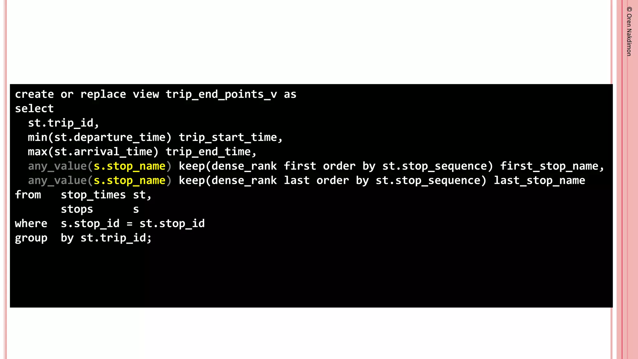 ©
Oren
Nakdimon
©
Oren
Nakdimon
create or replace view trip_end_points_v as
select
st.trip_id,
min(st.departure_time) trip_start_time,
max(st.arrival_time) trip_end_time,
any_value(s.stop_name) keep(dense_rank first order by st.stop_sequence) first_stop_name,
any_value(s.stop_name) keep(dense_rank last order by st.stop_sequence) last_stop_name
from stop_times st,
stops s
where s.stop_id = st.stop_id
group by st.trip_id;
 